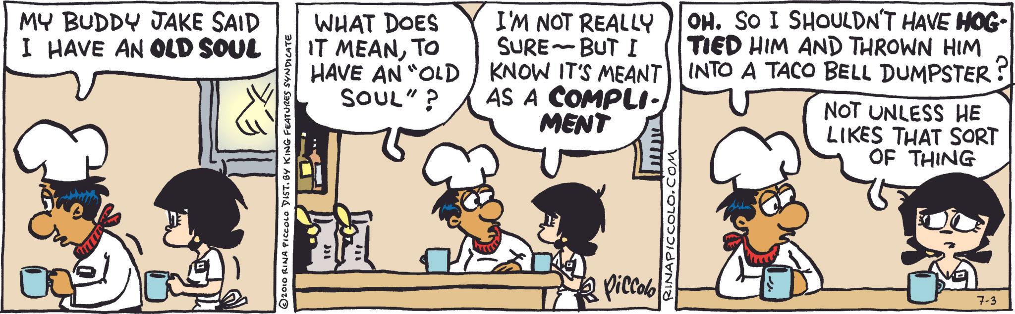 Recipe OCR: MY BUDDY JAKE SAID I HAVE AN OLD SOUL © 2010 RINA PICCOLO DIST. BY KING FEATURES SYNDICATE WHAT DOES IT MEANTO HAVE AN "OLD SOUL"? I'M NOT REALLY - SURE BUT I KNOW IT'S MEANT AS A COMPLI- MENT OH. SO I SHOULDN'T HAVE HOG- TIED HIM AND THROWN HIM INTO A TACO BELL DUMPSTER? NOT UNLESS HE LIKES THAT SORT OF THING Piccolo RINAPICCOLO.COM 7-3 MY BUDDY JAKE SAID I HAVE AN OLD SOUL © 2010 RINA PICCOLO DIST . BY KING FEATURES SYNDICATE WHAT DOES IT MEANTO HAVE AN " OLD SOUL " ? I'M NOT REALLY - SURE BUT I KNOW IT'S MEANT AS A COMPLI- MENT OH . SO I SHOULDN'T HAVE HOG- TIED HIM AND THROWN HIM INTO A TACO BELL DUMPSTER ? NOT UNLESS HE LIKES THAT SORT OF THING Piccolo RINAPICCOLO.COM 7-3