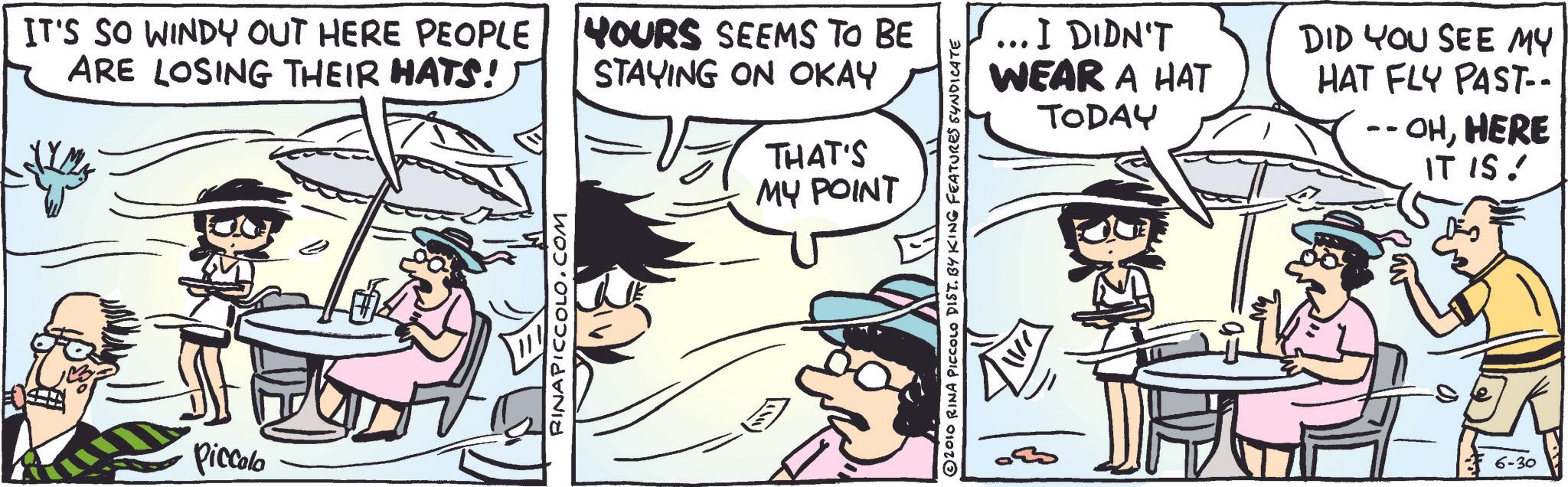 Fictional character OCR: IT'S SO WINDY OUT HERE PEOPLE ARE LOSING THEIR HATS! HOURS SEEMS TO BE STAYING ON OKAY THAT'S MY POINT Piccolo RINAPICCOLO.COM 2010 RINA PICCOLO DIST. BY KING FEATURES SYNDICATE . I DIDN'T WEAR A HAT TODAY DID YOU SEE MY HAT FLY PAST-- -- - OHHERE IT IS! 6-30 IT'S SO WINDY OUT HERE PEOPLE ARE LOSING THEIR HATS ! HOURS SEEMS TO BE STAYING ON OKAY THAT'S MY POINT Piccolo RINAPICCOLO.COM 2010 RINA PICCOLO DIST . BY KING FEATURES SYNDICATE . I DIDN'T WEAR A HAT TODAY DID YOU SEE MY HAT FLY PAST-- -- - OHHERE IT IS ! 6-30