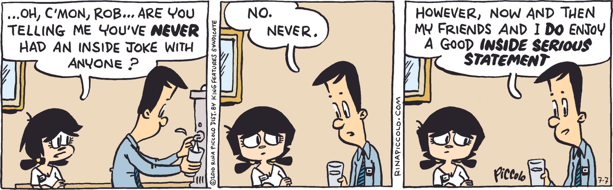 Comic book OCR: ...OHROB... ARE YOU TELLING ME YOU'VE NEVER HAD AN INSIDE JOKE WITH ANYONE? © 2010 RINA PICCOLO DIST. BY KING FEATURES SYNDICATE NO. NEVER. RINAPICCOLO.COM HOWEVERNOW AND THEN MY FRIENDS AND I DO ENJOY A GOOD INSIDE SERIOUS STATEMENT Piccolo 7.7 ... OHROB ... ARE YOU TELLING ME YOU'VE NEVER HAD AN INSIDE JOKE WITH ANYONE ? © 2010 RINA PICCOLO DIST . BY KING FEATURES SYNDICATE NO . NEVER . RINAPICCOLO.COM HOWEVERNOW AND THEN MY FRIENDS AND I DO ENJOY A GOOD INSIDE SERIOUS STATEMENT Piccolo 7.7