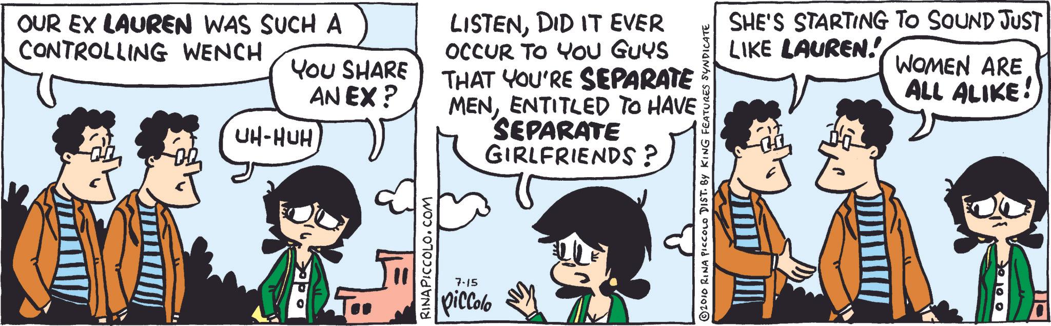 Publication OCR: OUR EX LAUREN WAS SUCH A CONTROLLING WENCH YOU SHARE AN EX? UH-HUH RINAPICCOLO.COM LISTENDID IT EVER OCCUR TO YOU GUYS THAT YOU'RE SEPARATE MENENTITLED TO HAVE SEPARATE GIRLFRIENDS? 7-15 piccolo 2010 RINA PICCOLO DIST. BY KING FEATURES SYNDICATE SHE'S STARTING TO SOUND JUST LIKE LAUREN! WOMEN ARE ALL ALIKE! OUR EX LAUREN WAS SUCH A CONTROLLING WENCH YOU SHARE AN EX ? UH - HUH RINAPICCOLO.COM LISTENDID IT EVER OCCUR TO YOU GUYS THAT YOU'RE SEPARATE MENENTITLED TO HAVE SEPARATE GIRLFRIENDS ? 7-15 piccolo 2010 RINA PICCOLO DIST . BY KING FEATURES SYNDICATE SHE'S STARTING TO SOUND JUST LIKE LAUREN ! WOMEN ARE ALL ALIKE !