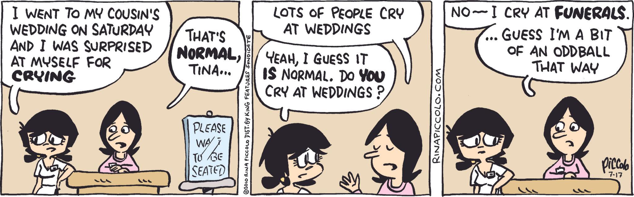 Animated cartoon OCR: I WENT TO MY COUSIN'S WEDDING ON SATURDAY AND I WAS SURPRISED AT MYSELF FOR CRYING THAT'S NORMALTINA... LOTS OF PEOPLE CRY AT WEDDINGS YEAHI GUESS IT IS NORMAL. DO YOU CRY AT WEDDINGS? ©2010 RINA PICCOLO DIST. BY KING FEATURES SYNDICATE PLEASE WAY 7 TO GE SEATED RINAPICCOLO.COM NO I CRY AT FUNERALS. GUESS I'M A BIT OF AN ODDBALL THAT WAY ? Piccolo 7-17 I WENT TO MY COUSIN'S WEDDING ON SATURDAY AND I WAS SURPRISED AT MYSELF FOR CRYING THAT'S NORMALTINA ... LOTS OF PEOPLE CRY AT WEDDINGS YEAHI GUESS IT IS NORMAL . DO YOU CRY AT WEDDINGS ? © 2010 RINA PICCOLO DIST . BY KING FEATURES SYNDICATE PLEASE WAY 7 TO GE SEATED RINAPICCOLO.COM NO I CRY AT FUNERALS . GUESS I'M A BIT OF AN ODDBALL THAT WAY ? Piccolo 7-17