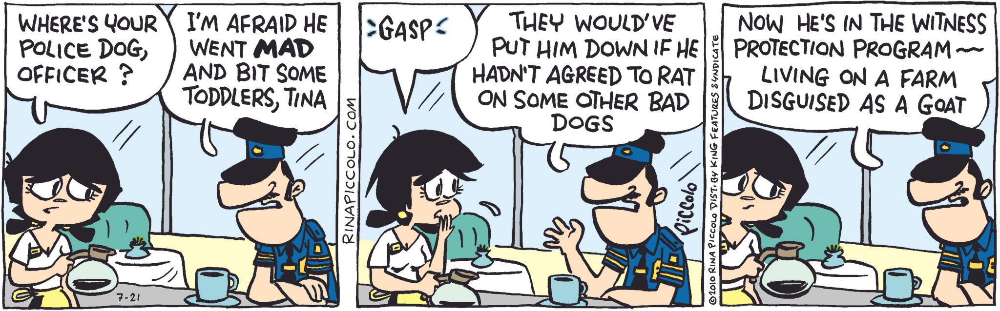 Animation OCR: POLICE DOGWHERE'S YOUR I'M AFRAID HE WENT MAD OFFICER? AND BIT SOME 7-21 TODDLERSTINA RINAPICCOLO.COM GASP= THEY WOULD'VE PUT HIM DOWN IF HE HADN'T AGREED TO RAT ON SOME OTHER BAD DOGS NOW HE'S IN THE WITNESS PROTECTION PROGRAM LIVING ON A FARM DISGUISED AS A GOAT Piccolo 2010 RINA PICCOLO DIST. BY KING FEATURES SYNDICATE POLICE DOGWHERE'S YOUR I'M AFRAID HE WENT MAD OFFICER ? AND BIT SOME 7-21 TODDLERSTINA RINAPICCOLO.COM GASP = THEY WOULD'VE PUT HIM DOWN IF HE HADN'T AGREED TO RAT ON SOME OTHER BAD DOGS NOW HE'S IN THE WITNESS PROTECTION PROGRAM LIVING ON A FARM DISGUISED AS A GOAT Piccolo 2010 RINA PICCOLO DIST . BY KING FEATURES SYNDICATE