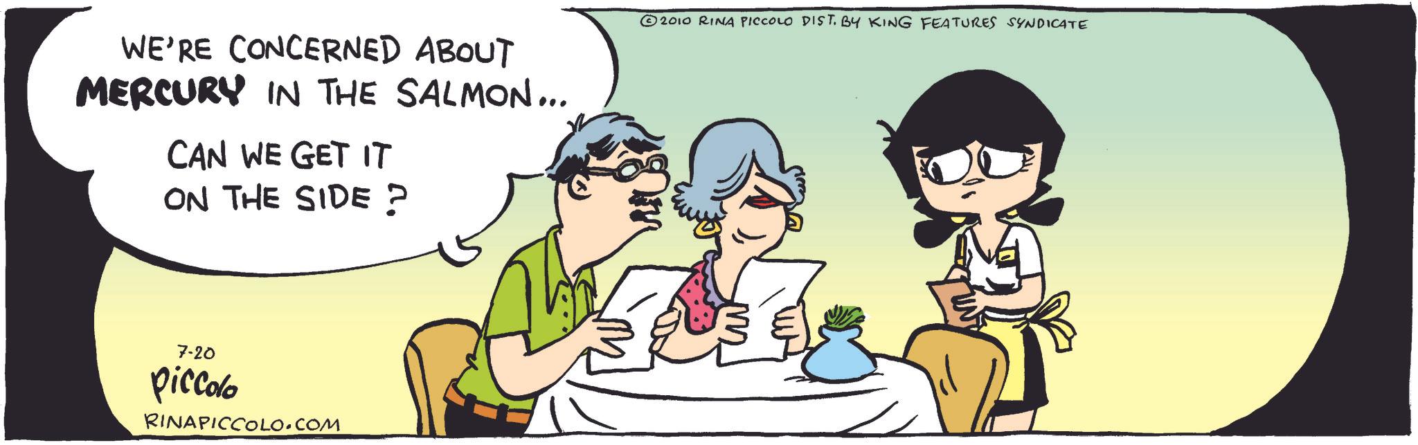Animated cartoon OCR: WE'RE CONCERNED ABOUT MERCURY IN THE SALMON... CAN WE GET IT ON THE SIDE? © 2010 RINA PICCOLO DIST. BY KING FEATURES SYNDICATE 7-20 piccolo RINAPICCOLO.COM WE'RE CONCERNED ABOUT MERCURY IN THE SALMON ... CAN WE GET IT ON THE SIDE ? © 2010 RINA PICCOLO DIST . BY KING FEATURES SYNDICATE 7-20 piccolo RINAPICCOLO.COM