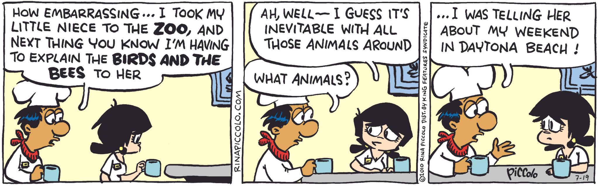 Animated cartoon OCR: HOW EMBARRASSING... I TOOK MY LITTLE NIECE TO THE ZOOAND NEXT THING YOU KNOW I'M HAVING TO EXPLAIN THE BIRDS AND THE BEES TO HER RINAPICCOLO.COM AHWELL I GUESS IT'S INEVITABLE WITH ALL THOSE ANIMALS AROUND WHAT ANIMALS? 2010 RINA PICCOLO DIST. BY KING FEATURES SYNDICATE ... I WAS TELLING HER ABOUT MY WEEKEND IN DAYTONA BEACH! x Piccolo 7-19 HOW EMBARRASSING ... I TOOK MY LITTLE NIECE TO THE ZOOAND NEXT THING YOU KNOW I'M HAVING TO EXPLAIN THE BIRDS AND THE BEES TO HER RINAPICCOLO.COM AHWELL I GUESS IT'S INEVITABLE WITH ALL THOSE ANIMALS AROUND WHAT ANIMALS ? 2010 RINA PICCOLO DIST . BY KING FEATURES SYNDICATE ... I WAS TELLING HER ABOUT MY WEEKEND IN DAYTONA BEACH ! x Piccolo 7-19
