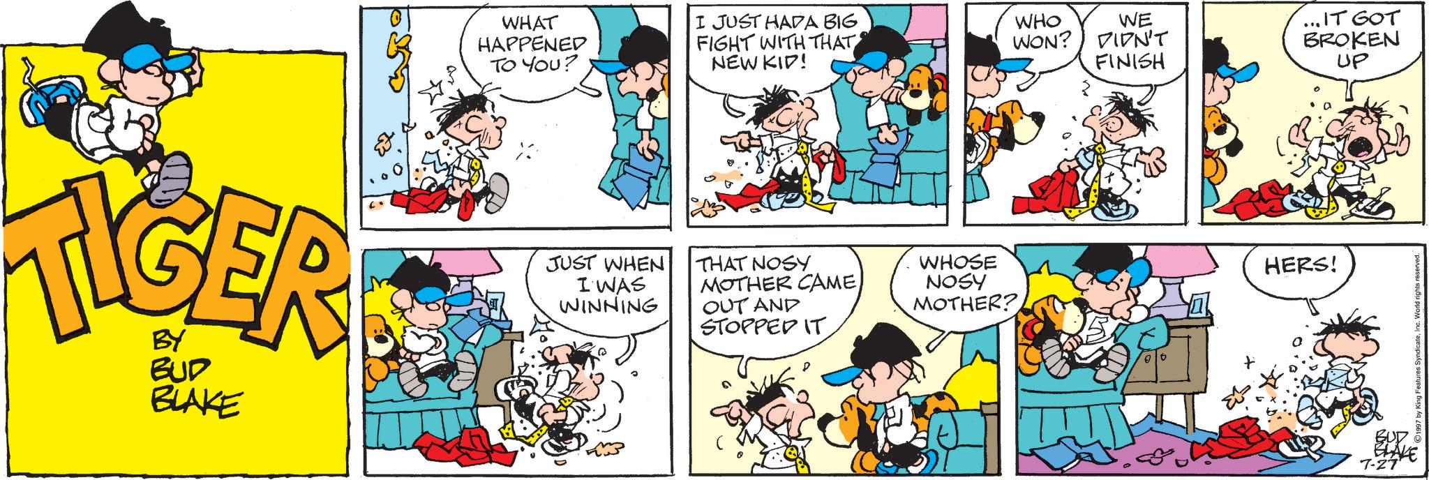 Publication OCR: WHAT HAPPENED TO YOU? I JUST HADA BIG FIGHT WITH THAT NEW KID! TIGER BUD BLAKE JUST WHEN I WAS WINNING THAT NOSY MOTHER CAMEOUT AND STOPPED IT. WHO WON? DIDN'T FINISH WE ...IT GOT BROKEN UP WHOSE NOSY HERS! MOTHER? $3 BUD BLAKE 7-27 WHAT HAPPENED TO YOU ? I JUST HADA BIG FIGHT WITH THAT NEW KID ! TIGER BUD BLAKE JUST WHEN I WAS WINNING THAT NOSY MOTHER CAMEOUT AND STOPPED IT . WHO WON ? DIDN'T FINISH WE ... IT GOT BROKEN UP WHOSE NOSY HERS ! MOTHER ? $ 3 BUD BLAKE 7-27