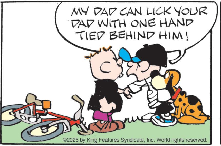 Animation OCR: MY DAD CAN LICK YOUR DAD WITH ONE HAND TIED BEHIND HIM! 5 ©2025 by King Features SyndicateInc. World rights reserved. MY DAD CAN LICK YOUR DAD WITH ONE HAND TIED BEHIND HIM ! 5 © 2025 by King Features SyndicateInc. World rights reserved .