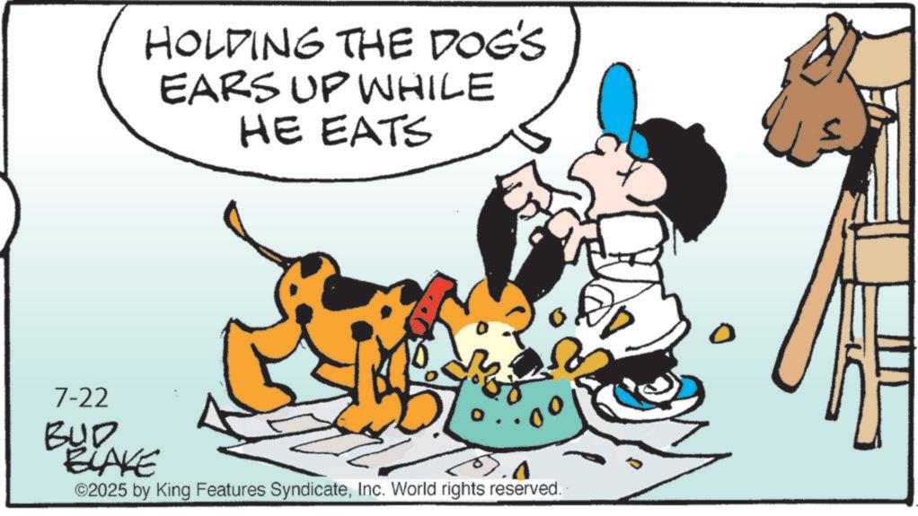 Fictional character OCR: HOLDING THE DOG'S EARS UP WHILE HE EATS 7-22 BULAKE ©2025 by King Features SyndicateInc. World rights reserved. HOLDING THE DOG'S EARS UP WHILE HE EATS 7-22 BULAKE © 2025 by King Features SyndicateInc. World rights reserved .