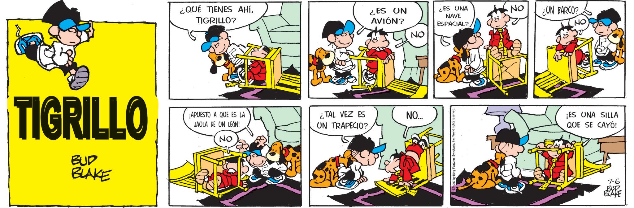 Animated cartoon OCR: TIGRILLO BUD BLAKE ¿QUÉ TIENES AHÍTIGRILLO? ¿ES UN AVIÓN? ¿ES UNA NAVE No ¿UN BARCO? ESPACIAL? NO NO ¡APUESTO A QUE ES LA JAULA DE UN LEÓN! ¿TAL VEZ ES NO... UN TRAPECIO? NO ¡ES UNA SILLA QUE SE CAYÓ! 7-6 BUR BLAYE TIGRILLO BUD BLAKE ¿ QUÉ TIENES AHÍTIGRILLO ? ¿ ES UN AVIÓN ? ¿ ES UNA NAVE No ¿ UN BARCO ? ESPACIAL ? NO NO ¡ APUESTO A QUE ES LA JAULA DE UN LEÓN ! ¿ TAL VEZ ES NO ... UN TRAPECIO ? NO ¡ ES UNA SILLA QUE SE CAYÓ ! 7-6 BUR BLAYE