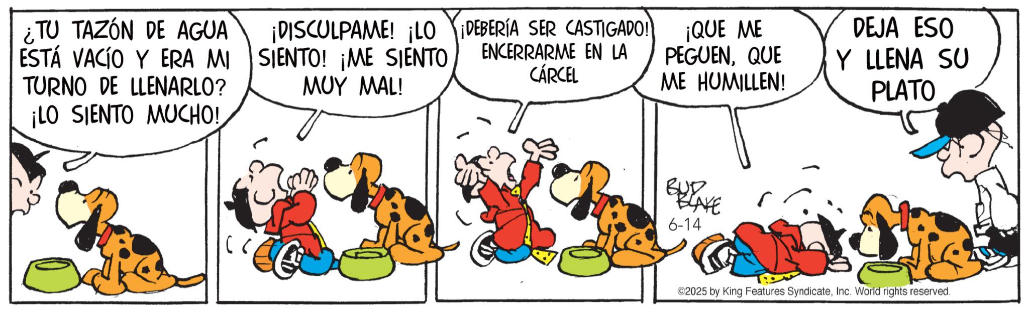 Comic book OCR: ¿TU TAZÓN DE AGUA ESTÁ VACÍO Y ERA MI TURNO DE LLENARLO? ¡LO SIENTO MUCHO! ¡DISCULPAME! ¡LO ¡DEBERÍA SER CASTIGADO! SIENTO! ¡ME SIENTO ??? MAL! ENCERRARME EN LA CÁRCEL ¡QUE ME PEGUENQUE ME HUMILLEN! DEJA ESO Y LLENA SU PLATO BUD BLAKE 6-14 ©2025 by King Features SyndicateInc. World rights reserved. ¿ TU TAZÓN DE AGUA ESTÁ VACÍO Y ERA MI TURNO DE LLENARLO ? ¡ LO SIENTO MUCHO ! ¡ DISCULPAME ! ¡ LO ¡ DEBERÍA SER CASTIGADO ! SIENTO ! ¡ ME SIENTO ??? MAL ! ENCERRARME EN LA CÁRCEL ¡ QUE ME PEGUENQUE ME HUMILLEN ! DEJA ESO Y LLENA SU PLATO BUD BLAKE 6-14 © 2025 by King Features SyndicateInc. World rights reserved .