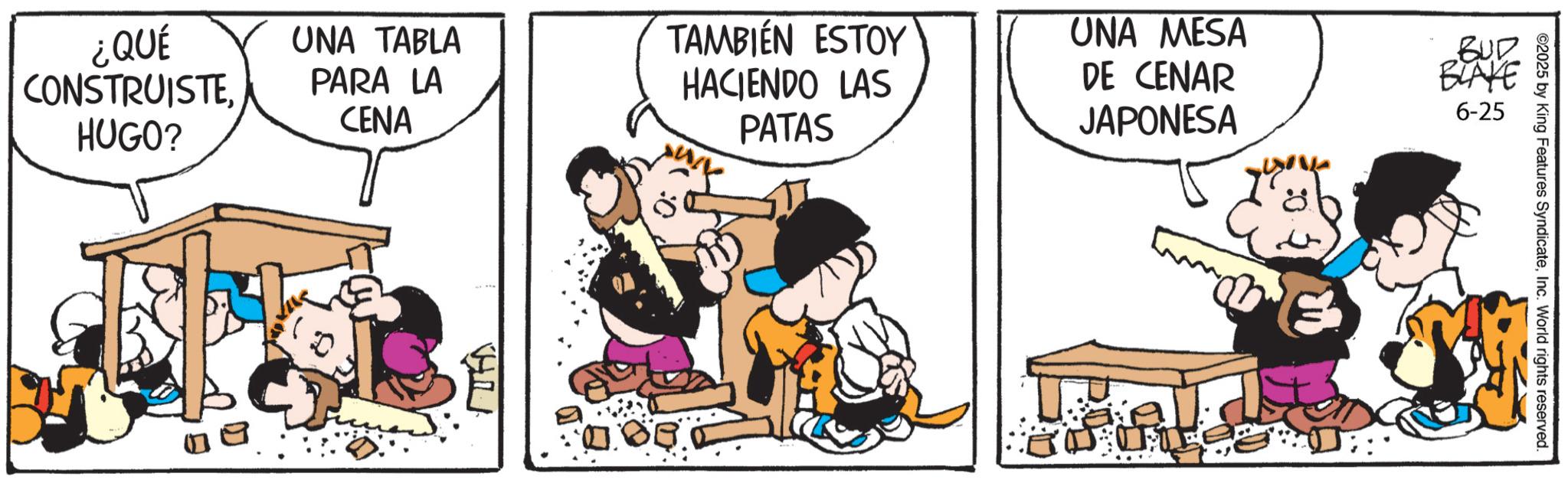 Photo caption OCR: ¿QUÉ CONSTRUISTEHUGO? ©2025 by King Features SyndicateInc. World rights reserved. UNA TABLA PARA LA CENA TAMBIÉN ESTOY HACIENDO LAS PATAS UNA MESA DE CENAR JAPONESA BUR BLAKE 6-25 ¿ QUÉ CONSTRUISTEHUGO ? © 2025 by King Features SyndicateInc. World rights reserved . UNA TABLA PARA LA CENA TAMBIÉN ESTOY HACIENDO LAS PATAS UNA MESA DE CENAR JAPONESA BUR BLAKE 6-25