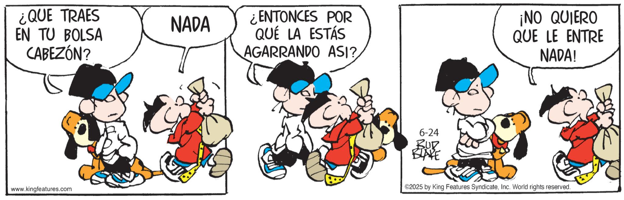 Conversation OCR: ¿QUE TRAES EN TU BOLSA CABEZÓN? NADA www.kingfeatures.com ¿ENTONCES POR QUE LA ESTÁS AGARRANDO ASI? 6-24 BUR BLAKE ¡NO QUIERO QUE LE ENTRE NADA! 2025 by King Features SyndicateInc. World rights reserved. ¿ QUE TRAES EN TU BOLSA CABEZÓN ? NADA www.kingfeatures.com ¿ ENTONCES POR QUE LA ESTÁS AGARRANDO ASI ? 6-24 BUR BLAKE ¡ NO QUIERO QUE LE ENTRE NADA ! 2025 by King Features SyndicateInc. World rights reserved .