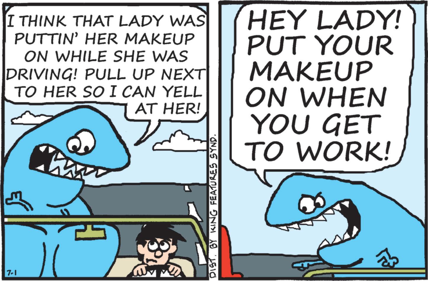 Mackerel sharks OCR: 7-1 I THINK THAT LADY WAS PUTTIN' HER MAKEUP ON WHILE SHE WAS DRIVING! PULL UP NEXT TO HER SO I CAN YELL AT HER! HEY LADY! PUT YOUR MAKEUP ON WHEN YOU GET TO WORK! DISTBY KING FEATURES SYND. 7-1 I THINK THAT LADY WAS PUTTIN ' HER MAKEUP ON WHILE SHE WAS DRIVING ! PULL UP NEXT TO HER SO I CAN YELL AT HER ! HEY LADY ! PUT YOUR MAKEUP ON WHEN YOU GET TO WORK ! DISTBY KING FEATURES SYND .