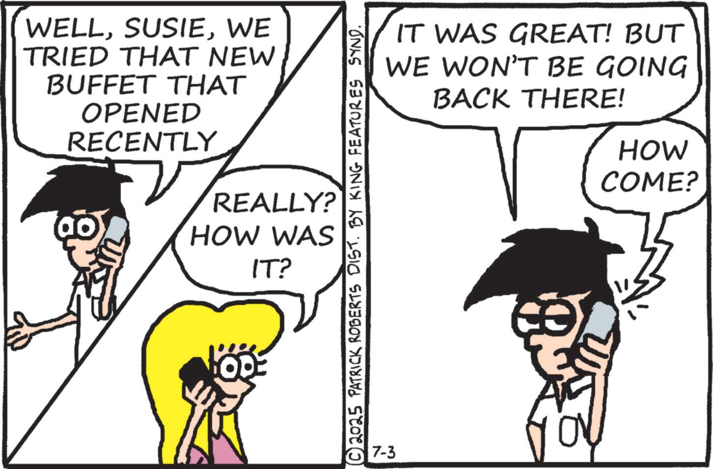 Comics OCR: WELLWE TRIED THAT NEW BUFFET THAT OPENED RECENTLY REALLY? HOW WAS IT? © 2025 PATRICK ROBERTS DIST. BY KING FEATURES SYND. 7-3 IT WAS GREAT! BUT WE WON'T BE GOING BACK THERE! HOW COME? WELLWE TRIED THAT NEW BUFFET THAT OPENED RECENTLY REALLY ? HOW WAS IT ? © 2025 PATRICK ROBERTS DIST . BY KING FEATURES SYND . 7-3 IT WAS GREAT ! BUT WE WON'T BE GOING BACK THERE ! HOW COME ?