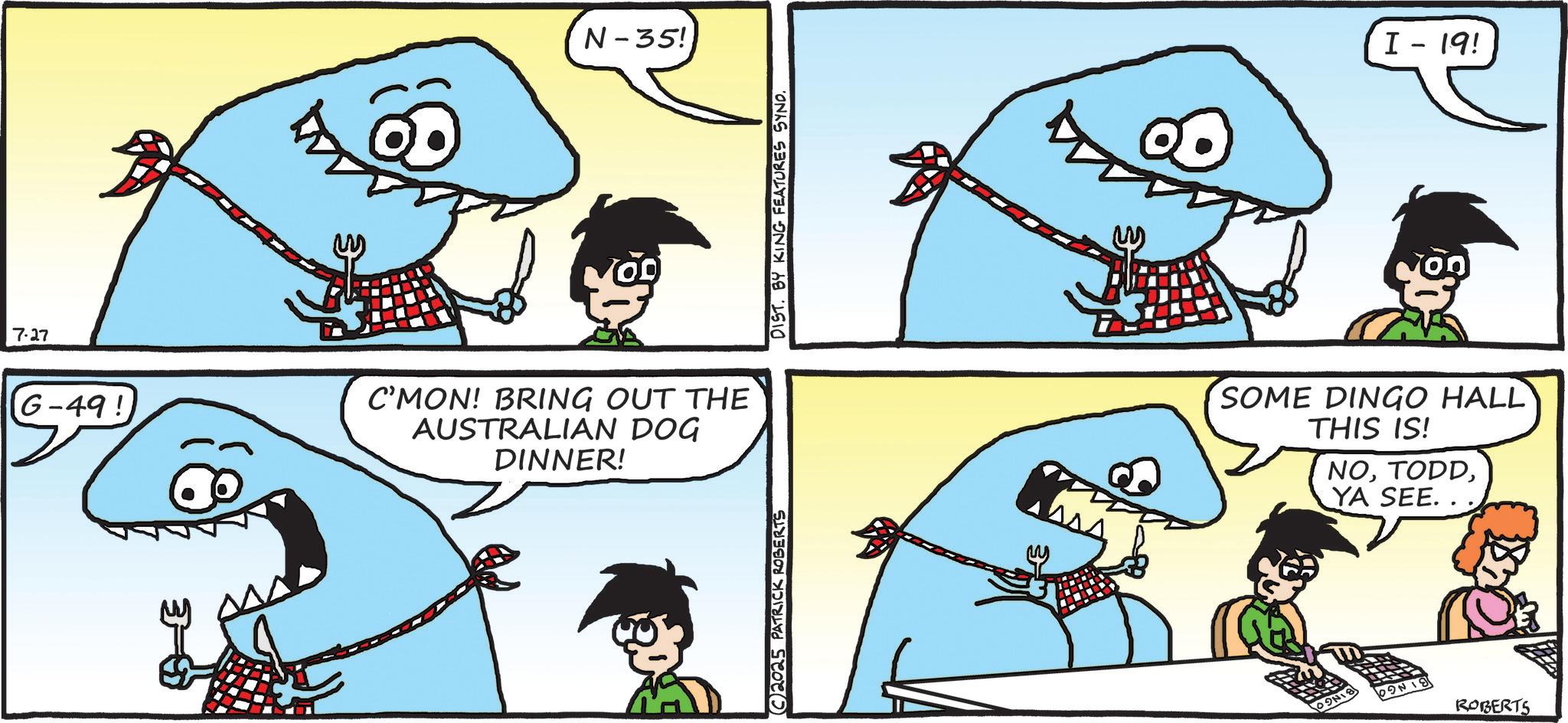 OCR: 7.27 G-49! N-35! C'MON! BRING OUT THE AUSTRALIAN DOG DINNER! C2025 PATRICK ROBERTS DIST. BY KING FEATURES SYND. I - 19! SOME DINGO HALL THIS IS! NOYA SEE.. 09N18 PONI ROBERTS 7.27 G - 49 ! N - 35 ! C'MON ! BRING OUT THE AUSTRALIAN DOG DINNER ! C2025 PATRICK ROBERTS DIST . BY KING FEATURES SYND . I - 19 ! SOME DINGO HALL THIS IS ! NOYA SEE .. 09N18 PONI ROBERTS