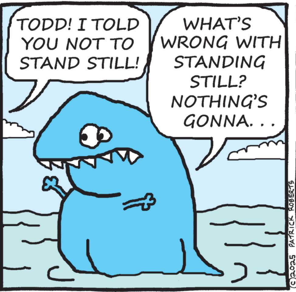 Photo caption OCR: C TODD! I TOLD YOU NOT TO STAND STILL! WHAT'S WRONG WITH STANDING STILL? NOTHING'S GONNA.. (02025 PATRICK ROBERTS C TODD ! I TOLD YOU NOT TO STAND STILL ! WHAT'S WRONG WITH STANDING STILL ? NOTHING'S GONNA .. ( 02025 PATRICK ROBERTS