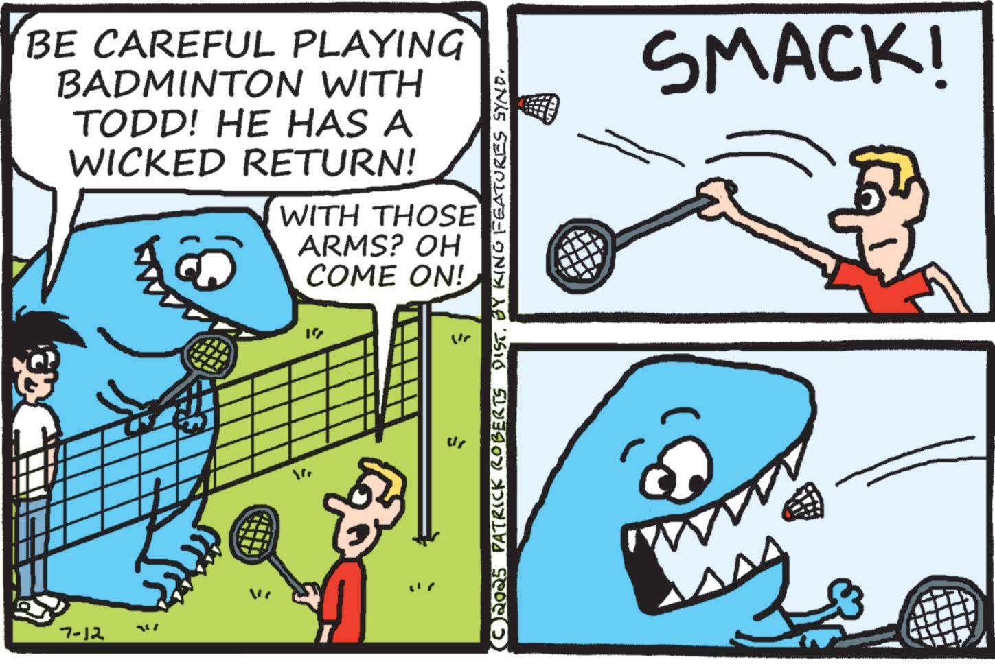 Fin OCR: 7-12 BE CAREFUL PLAYING BADMINTON WITH TODD! HE HAS A WICKED RETURN! WITH THOSE ARMS? OH COME ON! We 17 F (© 2025 PATRICK ROBERTS DIST. BY KING FEATURES SYND. SMACK! 7-12 BE CAREFUL PLAYING BADMINTON WITH TODD ! HE HAS A WICKED RETURN ! WITH THOSE ARMS ? OH COME ON ! We 17 F ( © 2025 PATRICK ROBERTS DIST . BY KING FEATURES SYND . SMACK !