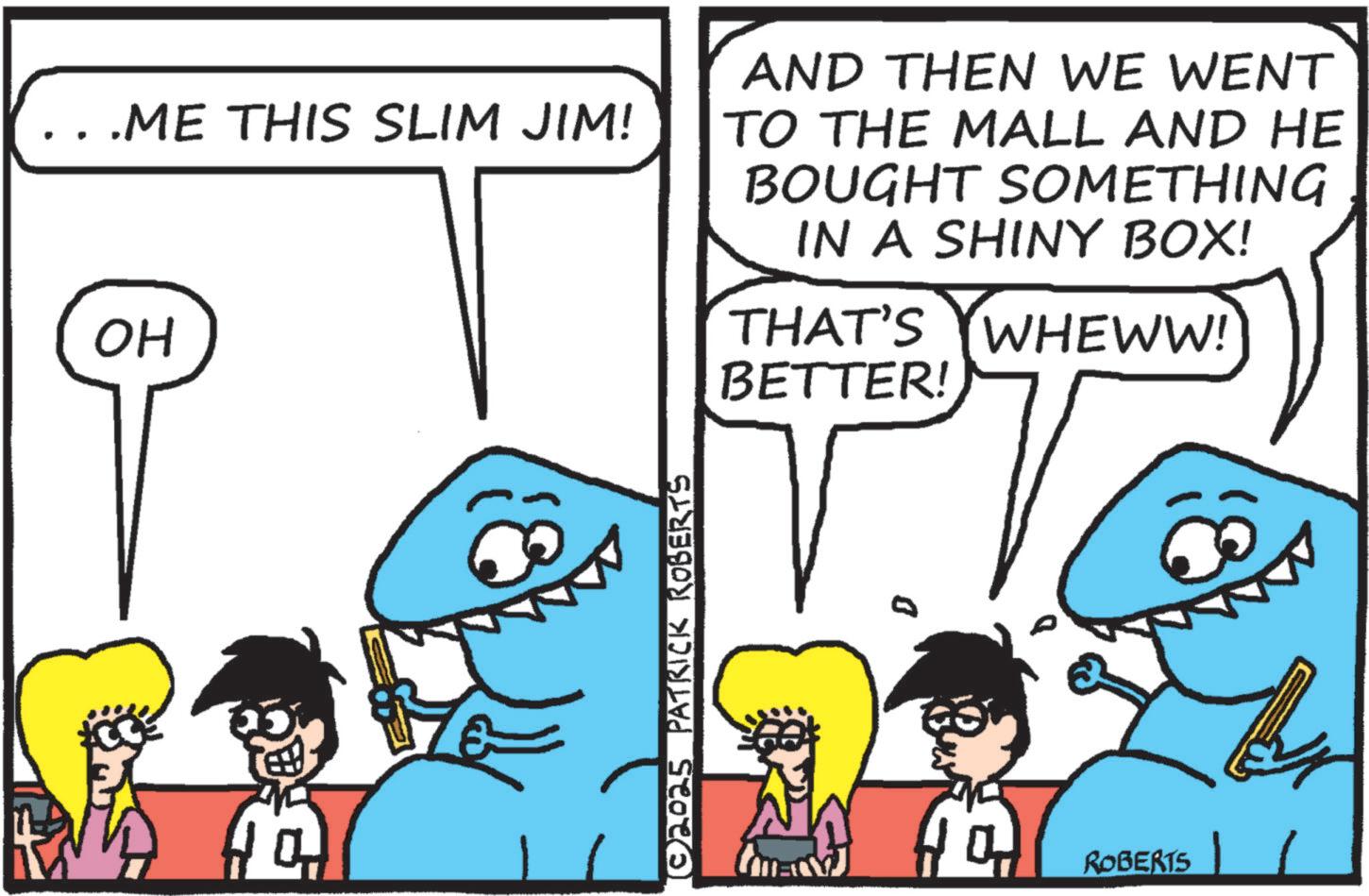 Text OCR: .ME THIS SLIM JIM! OH AND THEN WE WENT TO THE MALL AND HE BOUGHT SOMETHING IN A SHINY BOX! THAT'S WHEWW! BETTER! ?©2025_PATRICK ROBERTS (mm) ROBERTS 1 .ME THIS SLIM JIM ! OH AND THEN WE WENT TO THE MALL AND HE BOUGHT SOMETHING IN A SHINY BOX ! THAT'S WHEWW ! BETTER ! ? © 2025_PATRICK ROBERTS ( mm ) ROBERTS 1