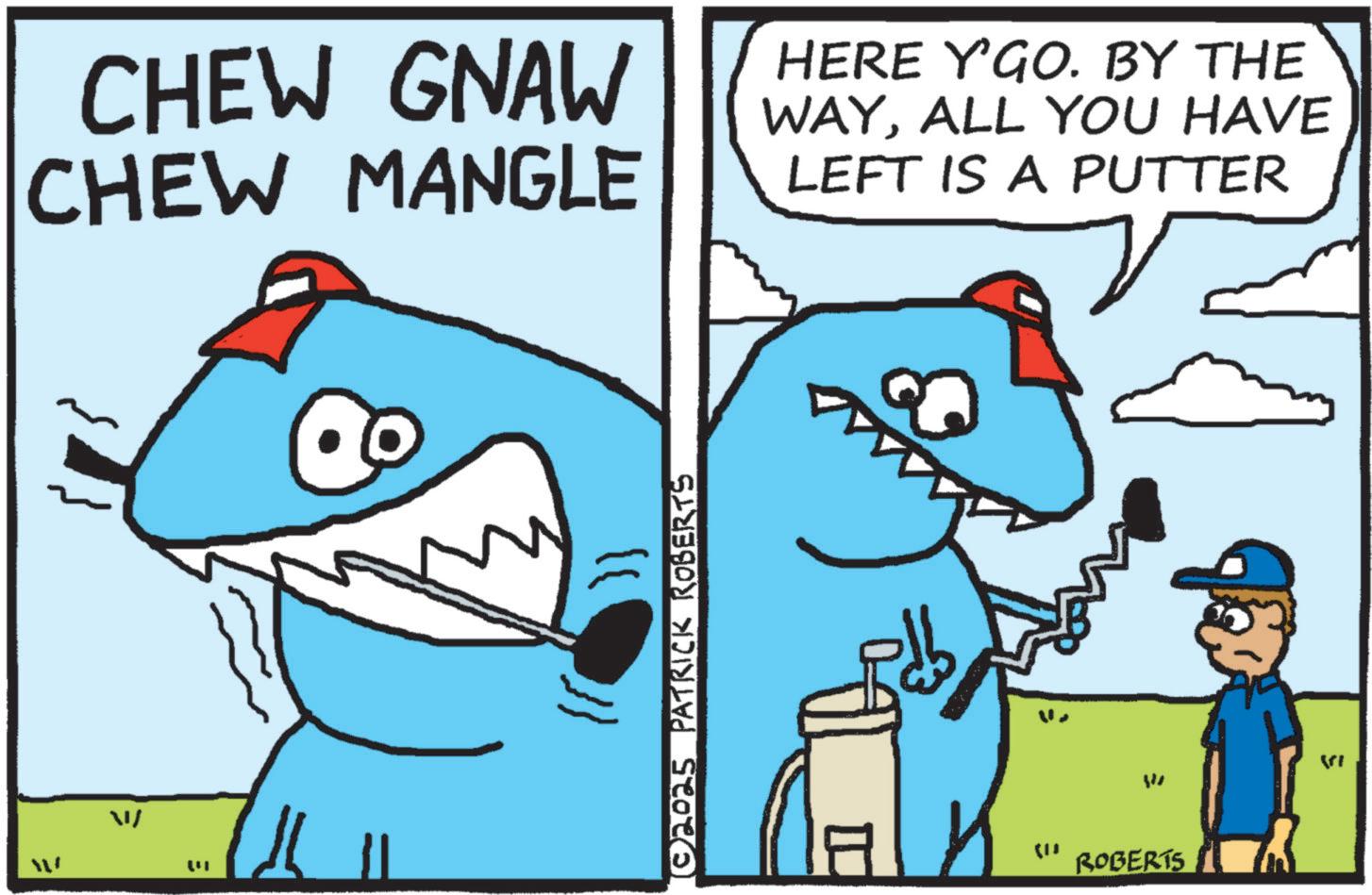 Fin OCR: CHEW GNAW CHEW MANGLE HERE Y'GO. BY THE WAYALL YOU HAVE LEFT IS A PUTTER W ? © 2025 PATRICK ROBERTS W ROBERTS 5 CHEW GNAW CHEW MANGLE HERE Y'GO . BY THE WAYALL YOU HAVE LEFT IS A PUTTER W ? © 2025 PATRICK ROBERTS W ROBERTS 5