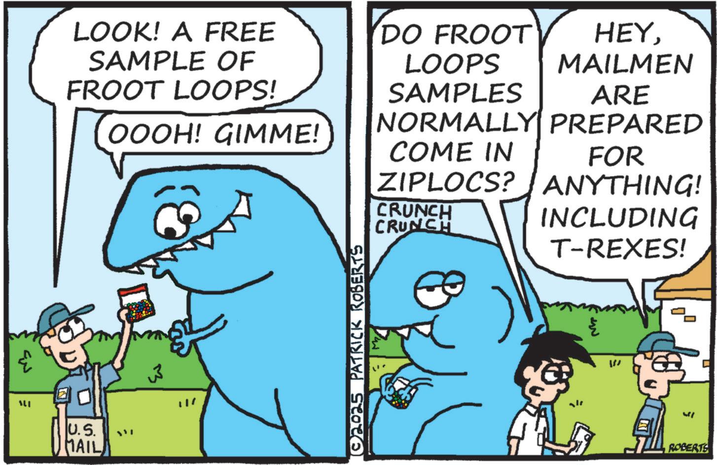 Humour OCR: LOOK! A FREE SAMPLE OF FROOT LOOPS! DO FROOT LOOPS SAMPLES HEY. MAILMEN ARE NORMALLY PREPARED OOOH! GIMME! COME IN FOR ZIPLOCS? ANYTHING! ALI U.S. MAIL ?? [© 2025 PATRICK ROBERTS CRUNCH CRUNCH INCLUDING T-REXES! IN W ROBERTS LOOK ! A FREE SAMPLE OF FROOT LOOPS ! DO FROOT LOOPS SAMPLES HEY . MAILMEN ARE NORMALLY PREPARED OOOH ! GIMME ! COME IN FOR ZIPLOCS ? ANYTHING ! ALI U.S. MAIL ?? [ © 2025 PATRICK ROBERTS CRUNCH CRUNCH INCLUDING T - REXES ! IN W ROBERTS