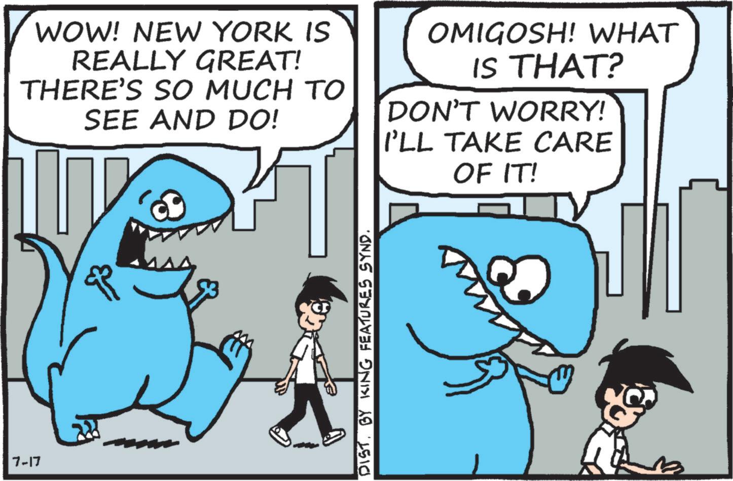 Fictional character OCR: 7-17 WOW! NEW YORK IS REALLY GREAT! THERE'S SO MUCH TO SEE AND DO! OMIGOSH! WHAT IS THAT? DON'T WORRY! I'LL TAKE CARE OF IT! DIST. BY KING FEATURES SYND. 7-17 WOW ! NEW YORK IS REALLY GREAT ! THERE'S SO MUCH TO SEE AND DO ! OMIGOSH ! WHAT IS THAT ? DON'T WORRY ! I'LL TAKE CARE OF IT ! DIST . BY KING FEATURES SYND .
