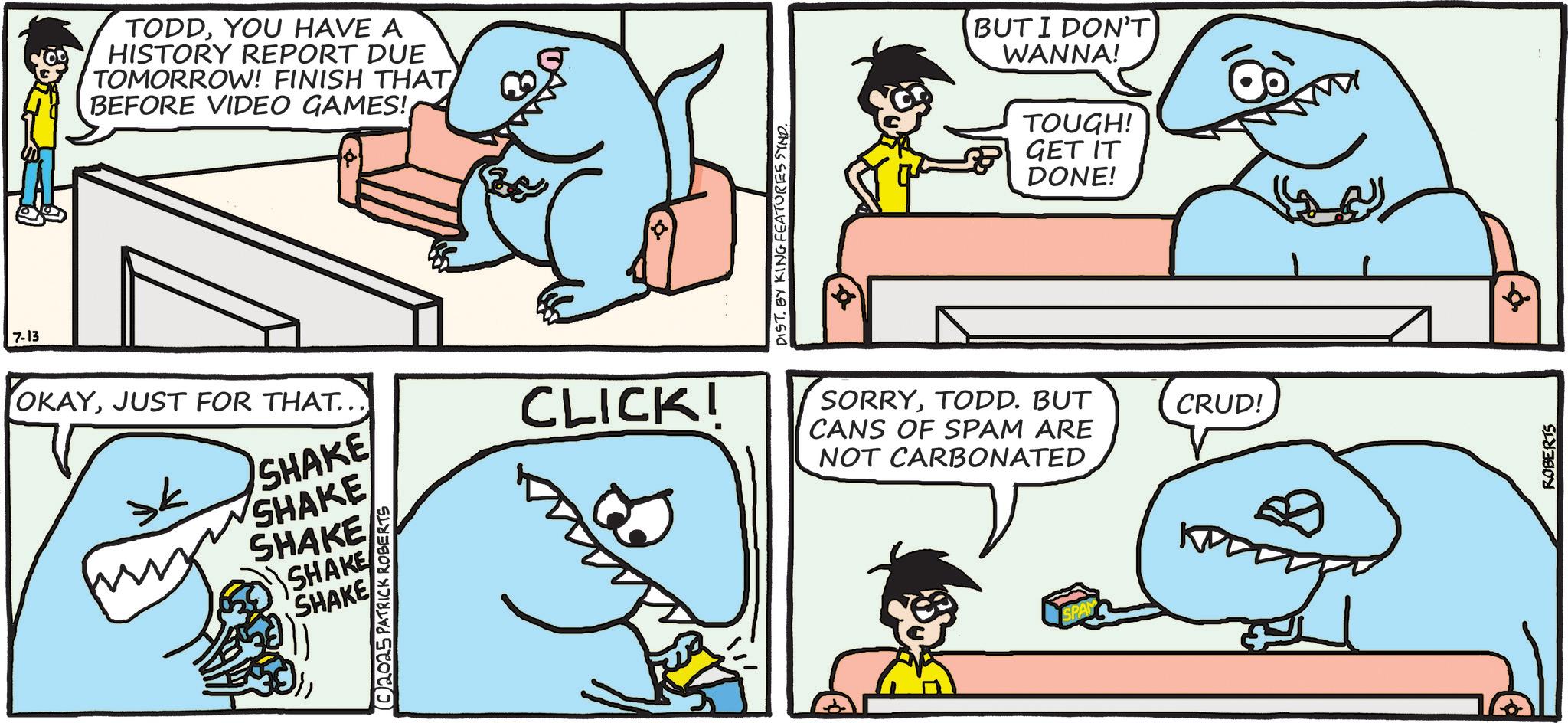 Fish OCR: 7-13 TODDYOU HAVE A HISTORY REPORT DUE TOMORROW! FINISH THAT BEFORE VIDEO GAMES! OKAYJUST FOR THAT... SHAKE SHAKE CLICK! SHAKE SHAKE SHAKE (C2025 PATRICK ROBERTS DIST. BY KING FEATURES SYND. BUT I DON'T WANNA! TOUGH! GET IT DONE! SORRYTODD. BUT CANS OF SPAM ARE NOT CARBONATED SPAN ?? CRUD! ROBERTS 7-13 TODDYOU HAVE A HISTORY REPORT DUE TOMORROW ! FINISH THAT BEFORE VIDEO GAMES ! OKAYJUST FOR THAT ... SHAKE SHAKE CLICK ! SHAKE SHAKE SHAKE ( C2025 PATRICK ROBERTS DIST . BY KING FEATURES SYND . BUT I DON'T WANNA ! TOUGH ! GET IT DONE ! SORRYTODD . BUT CANS OF SPAM ARE NOT CARBONATED SPAN ?? CRUD ! ROBERTS
