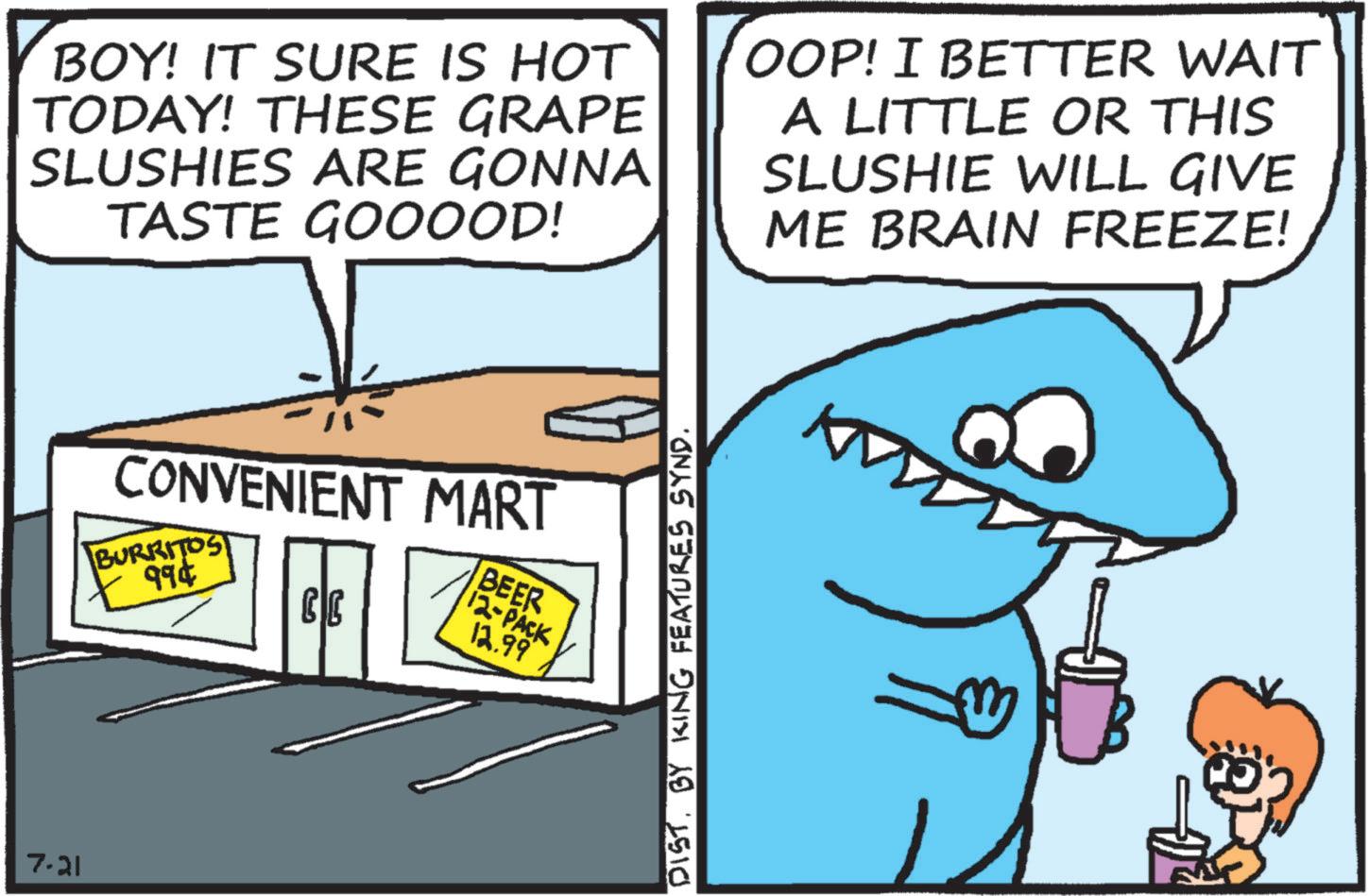 Humour OCR: 7.21 BOY! IT SURE IS HOT TODAY! THESE GRAPE SLUSHIES ARE GONNA TASTE GOOOOD! OOP! I BETTER WAIT A LITTLE OR THIS SLUSHIE WILL GIVE ME BRAIN FREEZE! CONVENIENT MART BURRITOS 994 CC BEER 12-PACK 12.99 DIST. BY KING FEATURES SYND. 7.21 BOY ! IT SURE IS HOT TODAY ! THESE GRAPE SLUSHIES ARE GONNA TASTE GOOOOD ! OOP ! I BETTER WAIT A LITTLE OR THIS SLUSHIE WILL GIVE ME BRAIN FREEZE ! CONVENIENT MART BURRITOS 994 CC BEER 12 - PACK 12.99 DIST . BY KING FEATURES SYND .