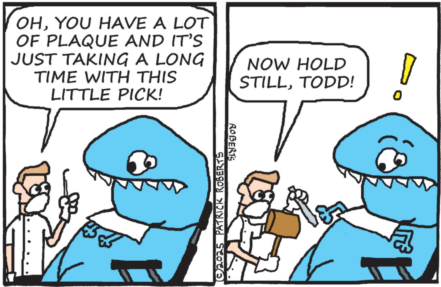Jaw OCR: OHYOU HAVE A LOT OF PLAQUE AND IT'S JUST TAKING A LONG TIME WITH THIS LITTLE PICK! NOW HOLD STILLTODD! © 2025 PATRICK ROBERTS ROBERTS OHYOU HAVE A LOT OF PLAQUE AND IT'S JUST TAKING A LONG TIME WITH THIS LITTLE PICK ! NOW HOLD STILLTODD ! © 2025 PATRICK ROBERTS ROBERTS