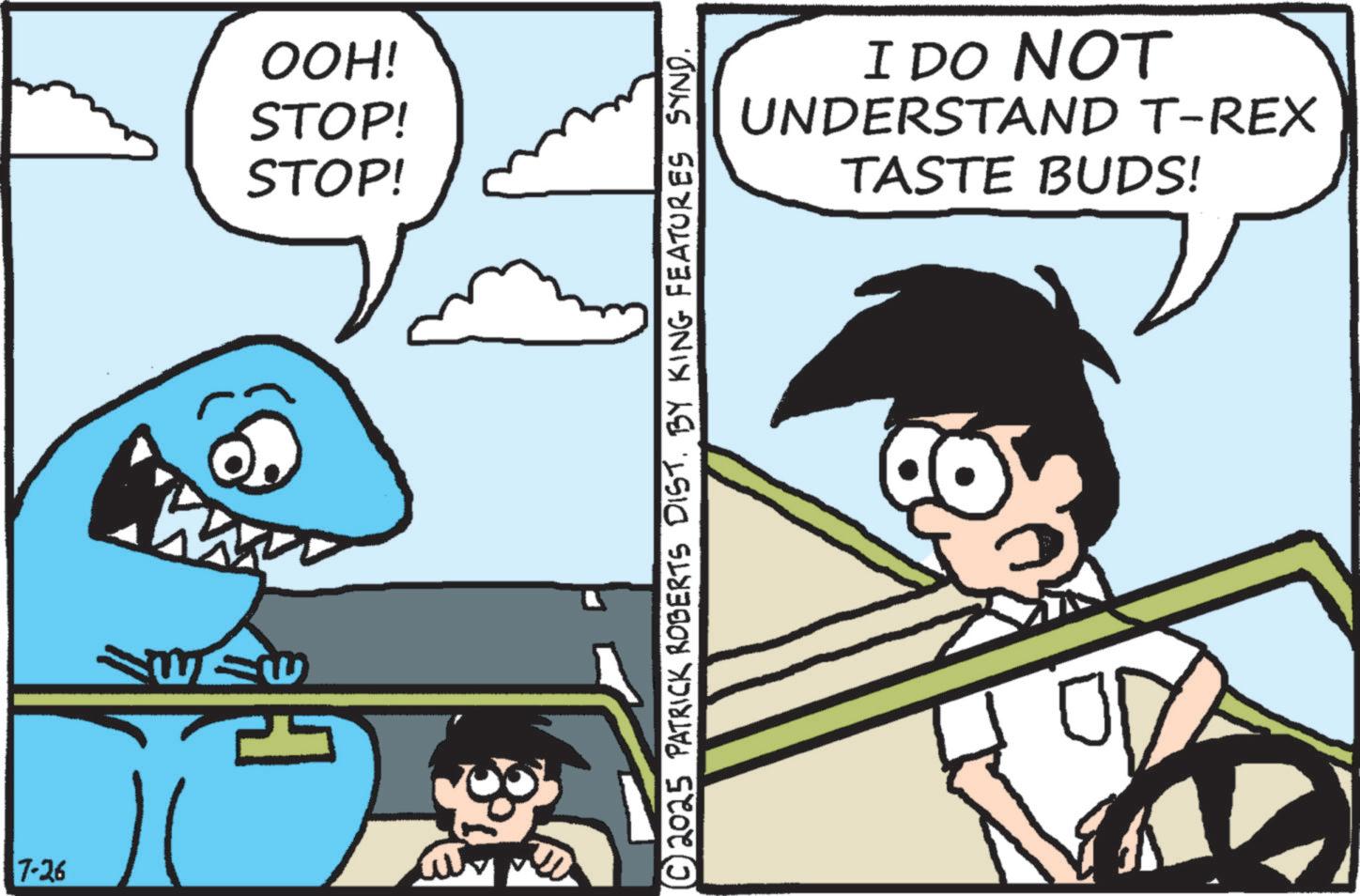 Fish OCR: 7-26 OOH! STOP! STOP! ?© 2025 PATRICK ROBERTS DIST. BY KING FEATURES SYND. I DO NOT UNDERSTAND T-REX TASTE BUDS! 7-26 OOH ! STOP ! STOP ! ? © 2025 PATRICK ROBERTS DIST . BY KING FEATURES SYND . I DO NOT UNDERSTAND T - REX TASTE BUDS !
