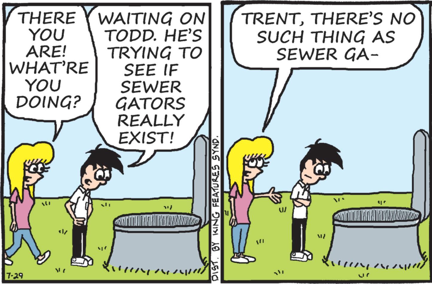 Animated cartoon OCR: THERE WAITING ON YOU TODD. HE'S ARE! WHAT'RE TRYING TO SEE IF YOU SEWER DOING? " 7-29 GATORS REALLY EXIST! I/ DIST. BY KING FEATURES SYND. TRENTTHERE'S NO SUCH THING AS SEWER GA- W ME " THERE WAITING ON YOU TODD . HE'S ARE ! WHAT'RE TRYING TO SEE IF YOU SEWER DOING ? " 7-29 GATORS REALLY EXIST ! I / DIST . BY KING FEATURES SYND . TRENTTHERE'S NO SUCH THING AS SEWER GA- W ME "