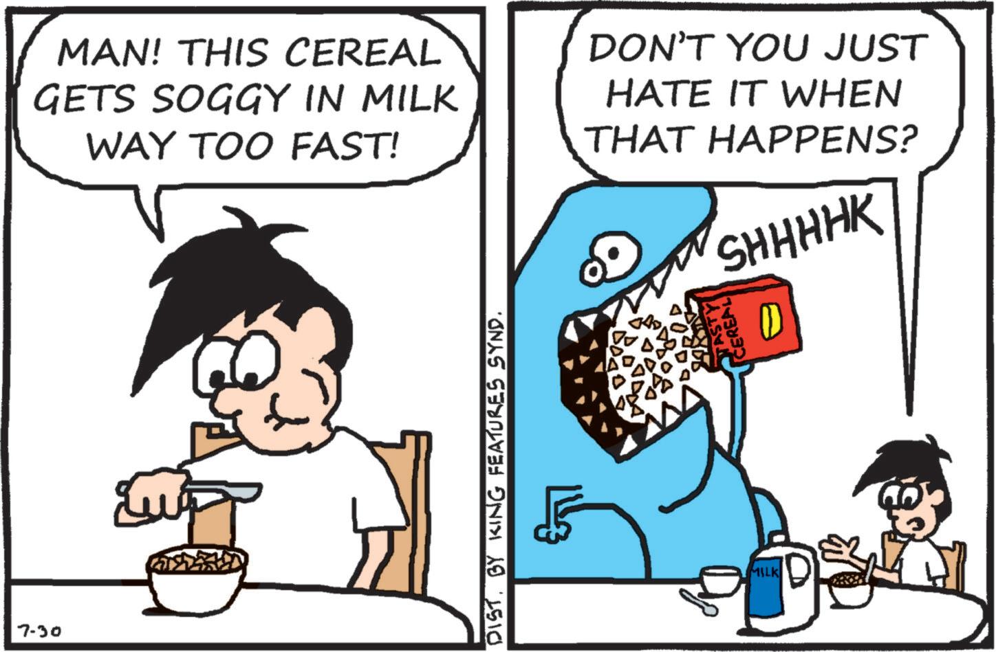 Graphics OCR: 7-30 MAN! THIS CEREAL GETS SOGGY IN MILK WAY TOO FAST! DON'T YOU JUST HATE IT WHEN THAT HAPPENS? SHHHHK TASTY CEREAL D DIST. BY KING FEATURES SYND. MILK 7-30 MAN ! THIS CEREAL GETS SOGGY IN MILK WAY TOO FAST ! DON'T YOU JUST HATE IT WHEN THAT HAPPENS ? SHHHHK TASTY CEREAL D DIST . BY KING FEATURES SYND . MILK