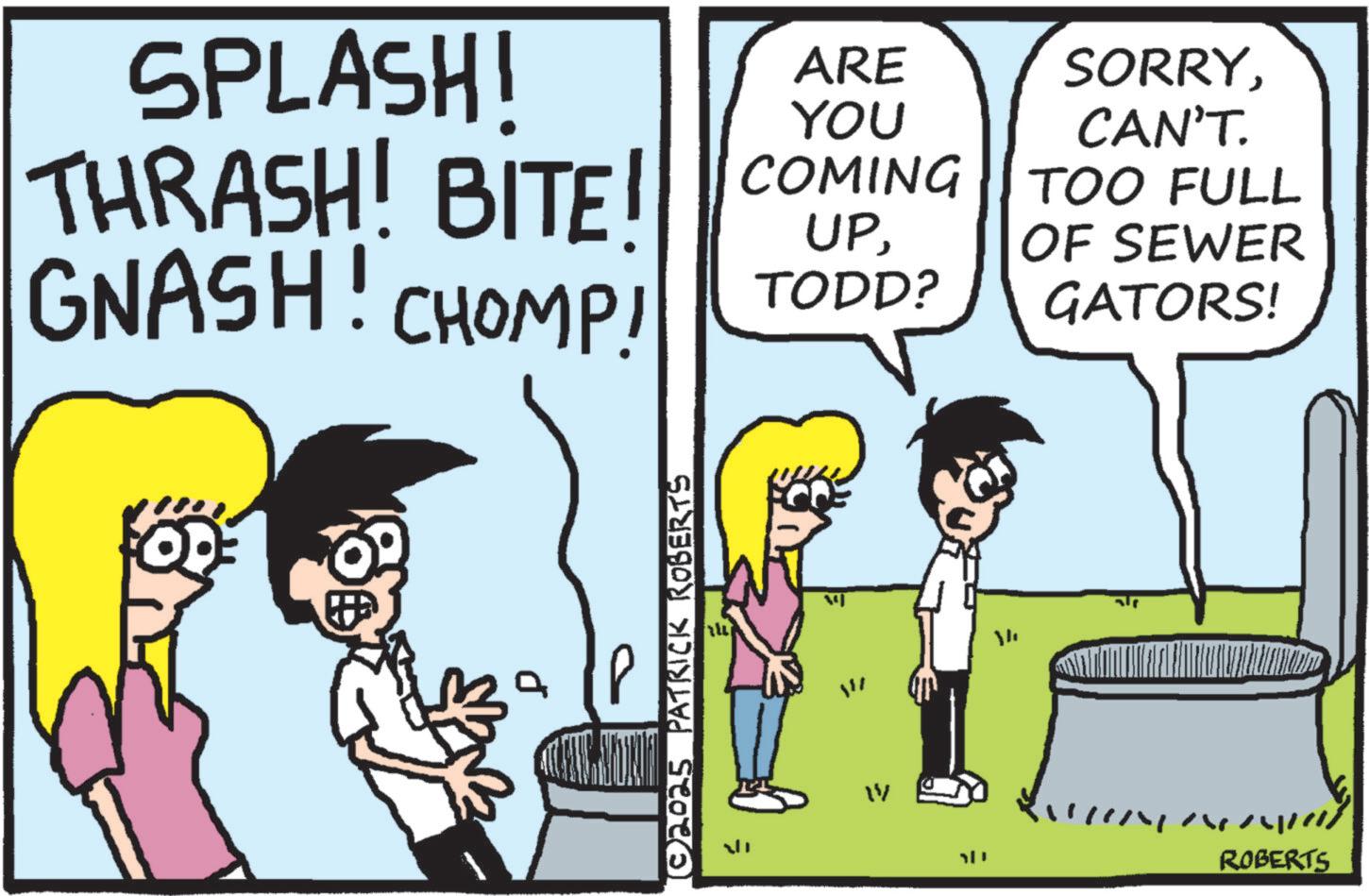 Comic book OCR: SPLASH! ARE SORRYYOU CAN'T. TOO FULL UPOF SEWER TODD? GATORS! THRASH! BITE! COMING GNASH! CHOMP! (© 2025 PATRICK ROBERTS ??? ? D ROBERTS SPLASH ! ARE SORRYYOU CAN'T . TOO FULL UPOF SEWER TODD ? GATORS ! THRASH ! BITE ! COMING GNASH ! CHOMP ! ( © 2025 PATRICK ROBERTS ??? ? D ROBERTS