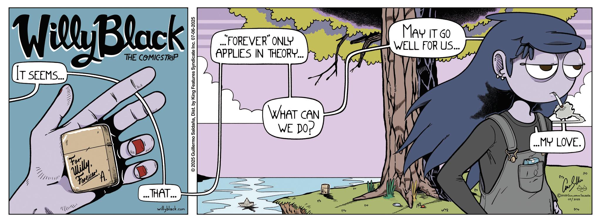 Publication OCR: Willy Black THE COMICSTRIP IT SEEMS... For Willy ??????? A. ... THAT... willyblack.com © 2025 Guillermo SaldañaDist. by King Features Syndicate Inc. 07-06-2025 ..."FOREVER" ONLY APPLIES IN THEORY... MAY IT GO WELL FOR US... WHAT CAN WE DO? 3 M ...MY LOVE. 2025 GUILLERMO Saldaña 07/2025 m Willy Black THE COMICSTRIP IT SEEMS ... For Willy ??????? A. ... THAT ... willyblack.com © 2025 Guillermo SaldañaDist . by King Features Syndicate Inc. 07-06-2025 ... " FOREVER " ONLY APPLIES IN THEORY ... MAY IT GO WELL FOR US ... WHAT CAN WE DO ? 3 M ... MY LOVE . 2025 GUILLERMO Saldaña 07/2025 m