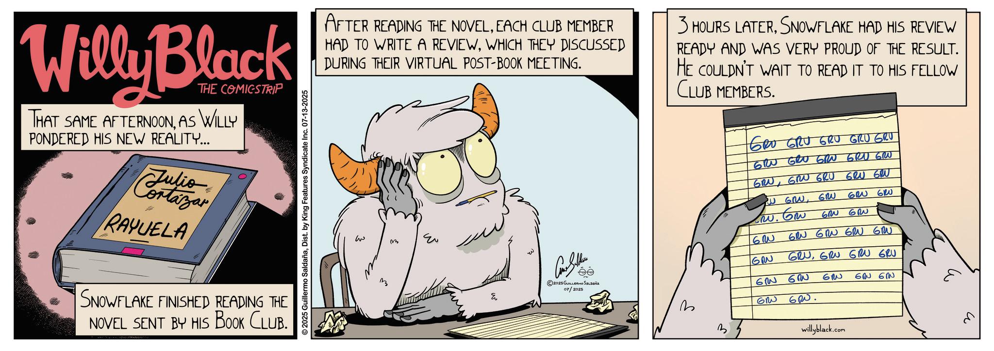 Publication OCR: Willy Black THE COMICSTRIP THAT SAME AFTERNOONAS WILLY PONDERED HIS NEW REALITY... Cortazar RAYUELA SNOWFLAKE FINISHED READING THE NOVEL SENT BY HIS BOOK CLUB. ©2025 Guillermo SaldañaDist. by King Features Syndicate Inc. 07-13-2025 AFTER READING THE NOVELEACH CLUB MEMBER HAD TO WRITE A REVIEWWHICH THEY DISCUSSED DURING THEIR VIRTUAL POST-BOOK MEETING. 3 HOURS LATERSNOWFLAKE HAD HIS REVIEW READY AND WAS VERY PROUD OF THE RESULT. HE COULDN'T WAIT TO READ IT TO HIS FELLOW CLUB MEMBERS. GRO GRU GRU GRU GRU GRU GRU GRU GRU GRU GRUGRU GRU GRU GRU w m ©2025 GUILLERMO SALDAÑA 07/2025 3 W GRWGRU 620 610 w. Gw 60 GR 62 G GRU GRN GRU GRU GRUGRU GRU GRU 6 6W GRW GRW. 60 ?? ????? willyblack.com Willy Black THE COMICSTRIP THAT SAME AFTERNOONAS WILLY PONDERED HIS NEW REALITY ... Cortazar RAYUELA SNOWFLAKE FINISHED READING THE NOVEL SENT BY HIS BOOK CLUB . © 2025 Guillermo SaldañaDist . by King Features Syndicate Inc. 07-13-2025 AFTER READING THE NOVELEACH CLUB MEMBER HAD TO WRITE A REVIEWWHICH THEY DISCUSSED DURING THEIR VIRTUAL POST - BOOK MEETING . 3 HOURS LATERSNOWFLAKE HAD HIS REVIEW READY AND WAS VERY PROUD OF THE RESULT . HE COULDN'T WAIT TO READ IT TO HIS FELLOW CLUB MEMBERS . GRO GRU GRU GRU GRU GRU GRU GRU GRU GRU GRUGRU GRU GRU GRU w m © 2025 GUILLERMO SALDAÑA 07/2025 3 W GRWGRU 620 610 w . Gw 60 GR 62 G GRU GRN GRU GRU GRUGRU GRU GRU 6 6W GRW GRW . 60 ?? ????? willyblack.com
