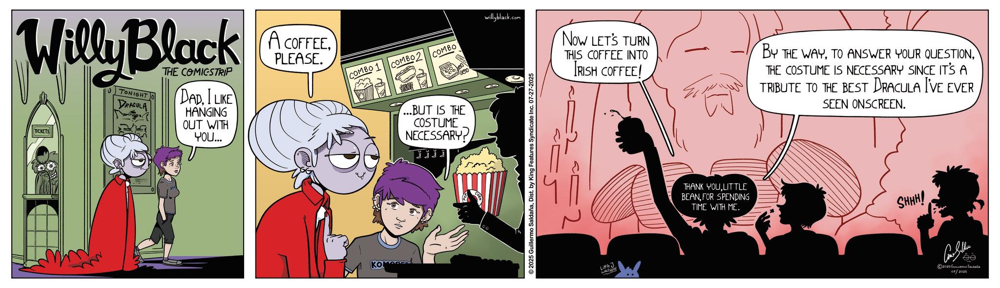 Graphic design OCR: Willy Black TICKETS TONIGHT DRACULA THE COMICSTRIP DAD. I LIKE HANGING OUT WITH YOU... A COFFEEPLEASE. willyblack.com COMBO 1 COMBO COMBO KOMADE ...BUT IS THE COSTUME NECESSARY? jjjj 2025 Guillermo SaldañaDist. by King Features Syndicate Inc. 07-27-2025 Now LET'S TURN THIS COFFEE INTO IRISH COFFEE! BY THE WAYTHE COSTUME IS NECESSARY SINCE IT'S A TRIBUTE TO THE BEST DRACULA I'VE EVER SEEN ONSCREEN. =2 Little J. WHERE THANK YOULITTLE BEANFOR SPENDING TIME WITH ME. SHHH! ?? 2025 GULER S 07/2025 Willy Black TICKETS TONIGHT DRACULA THE COMICSTRIP DAD . I LIKE HANGING OUT WITH YOU ... A COFFEEPLEASE . willyblack.com COMBO 1 COMBO COMBO KOMADE ... BUT IS THE COSTUME NECESSARY ? jjjj 2025 Guillermo SaldañaDist . by King Features Syndicate Inc. 07-27-2025 Now LET'S TURN THIS COFFEE INTO IRISH COFFEE ! BY THE WAYTO ANSWER YOUR QUESTIONTHE COSTUME IS NECESSARY SINCE IT'S A TRIBUTE TO THE BEST DRACULA I'VE EVER SEEN ONSCREEN . = 2 Little J. WHERE THANK YOULITTLE BEANFOR SPENDING TIME WITH ME . SHHH ! ?? 2025 GULER S 07/2025