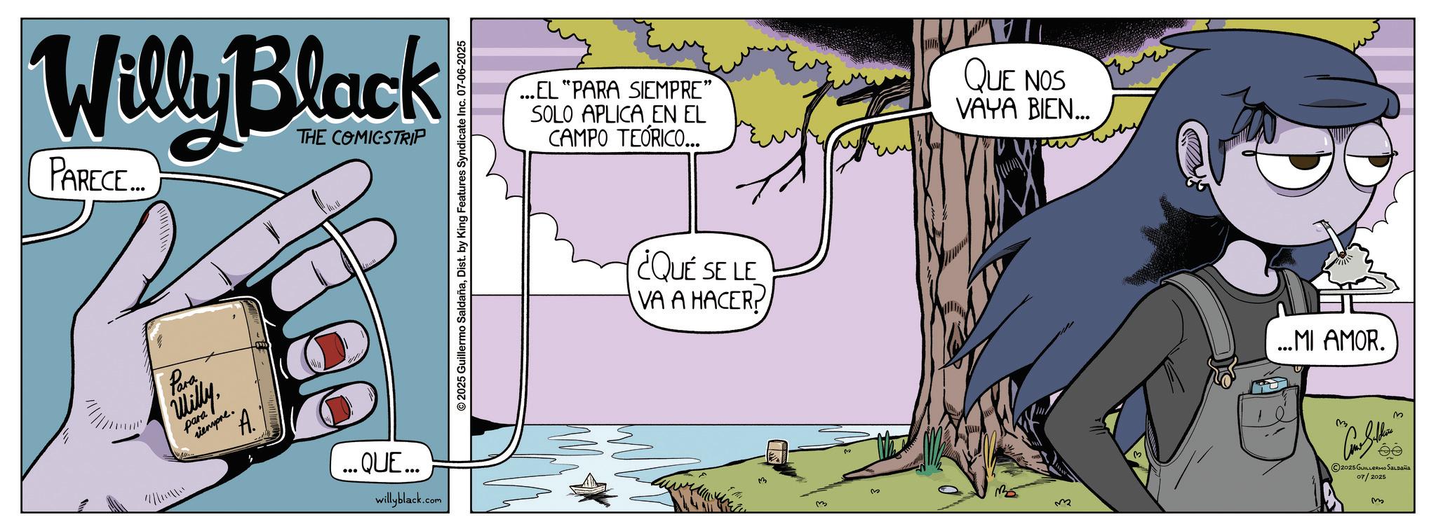 Publication OCR: Willy Black PARECE... THE COMICSTRIP Para Willy para siempre. A. ...QUE... willyblack.com © 2025 Guillermo SaldañaDist. by King Features Syndicate Inc. 07-06-2025 ...EL "PARA SIEMPRE” SOLO APLICA EN EL CAMPO TEÓRICO... QUE NOS VAYA BIEN... ¿QUE SE LE VA A HACER? 3 M ...MI AMOR. 2025 GUILLERMO Saldaña 07/2025 m Willy Black PARECE ... THE COMICSTRIP Para Willy para siempre . A. ... QUE ... willyblack.com © 2025 Guillermo SaldañaDist . by King Features Syndicate Inc. 07-06-2025 ... EL " PARA SIEMPRE ” SOLO APLICA EN EL CAMPO TEÓRICO ... QUE NOS VAYA BIEN ... ¿ QUE SE LE VA A HACER ? 3 M ... MI AMOR . 2025 GUILLERMO Saldaña 07/2025 m