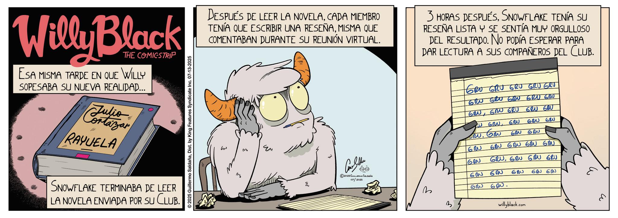 Comic book OCR: Willy Black THE COMICSTRIP ESA MISMA TARDE EN QUE WILLY SOPESABA SU NUEVA REALIDAD... Cortazar RAYUELA SNOWFLAKE TERMINABA DE LEER LA NOVELA ENVIADA POR SU CLUB. © 2025 Guillermo SaldañaDist. by King Features Syndicate Inc. 07-13-2025 DESPUÉS DE LEER LA NOVELACADA MIEMBRO TENÍA QUE ESCRIBIR UNA RESEÑAMISMA QUE COMENTABAN DURANTE SU REUNIÓN VIRTUAL. 3 HORAS DESPUÉSSNOWFLAKE TENÍA SU RESEÑA LISTA Y SE SENTÍA MUY ORGULLOSO DEL RESULTADO. NO PODÍA ESPERAR PARA DAR LECTURA A SUS COMPAÑEROS DEL CLUB. w m ©2025 GUILLERMO SALDAÑA 07/2025 3 GRO GRU GRU GRU GRU GRU GRU GRU GRU GRU GRUGRU GRU GRU GRU W GRWGRU 620 610 w. Gw 60 GR 62 G GRU GRN GRU GRU GRUGRU GRU GRU 6 6W GRW GRW. 60 ?? ????? willyblack.com Willy Black THE COMICSTRIP ESA MISMA TARDE EN QUE WILLY SOPESABA SU NUEVA REALIDAD ... Cortazar RAYUELA SNOWFLAKE TERMINABA DE LEER LA NOVELA ENVIADA POR SU CLUB . © 2025 Guillermo SaldañaDist . by King Features Syndicate Inc. 07-13-2025 DESPUÉS DE LEER LA NOVELACADA MIEMBRO TENÍA QUE ESCRIBIR UNA RESEÑAMISMA QUE COMENTABAN DURANTE SU REUNIÓN VIRTUAL . 3 HORAS DESPUÉSSNOWFLAKE TENÍA SU RESEÑA LISTA Y SE SENTÍA MUY ORGULLOSO DEL RESULTADO . NO PODÍA ESPERAR PARA DAR LECTURA A SUS COMPAÑEROS DEL CLUB . w m © 2025 GUILLERMO SALDAÑA 07/2025 3 GRO GRU GRU GRU GRU GRU GRU GRU GRU GRU GRUGRU GRU GRU GRU W GRWGRU 620 610 w . Gw 60 GR 62 G GRU GRN GRU GRU GRUGRU GRU GRU 6 6W GRW GRW . 60 ?? ????? willyblack.com