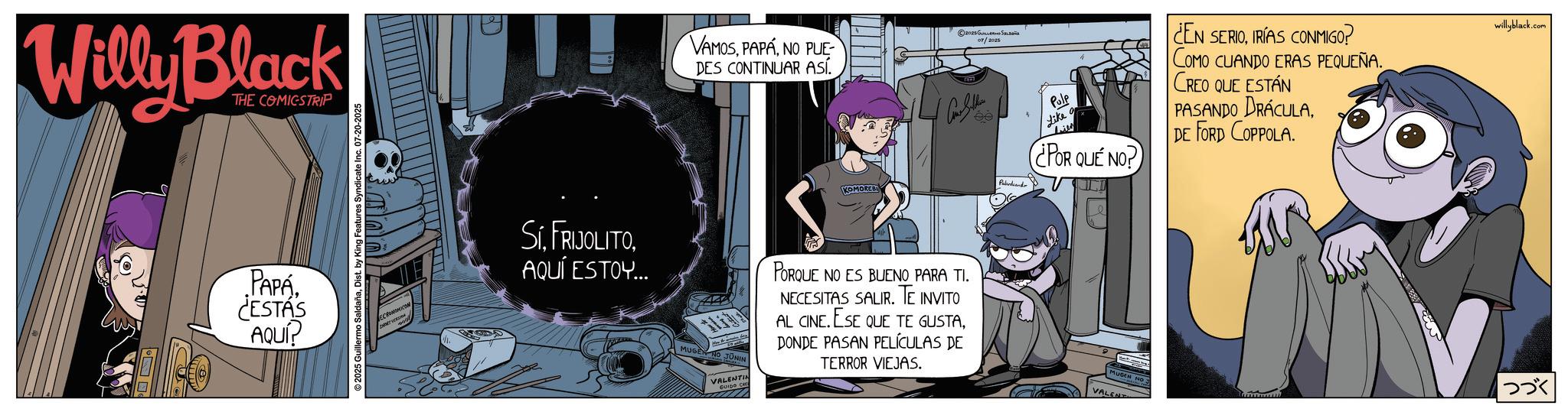 Graphic design OCR: Willy Black THE COMICSTRIP PAPÁ ¿ESTÁS AQUI? ©2025 Guillermo SaldañaDist. by King Features Syndicate Inc. 07-20-2025 SIAQUÍ ESTOY... VAMOSNO PUE DES CONTINUAR ASÍ. 2025 GSaLa 07/2025 Pabrdandr Pulp Like ¿POR QUÉ NO? ¿EN SERIOIRÍAS CONMIGO? COMO CUANDO ERAS PEQUEÑA. CREO QUE ESTÁN PASANDO DRACULADE FORD COPPOLA. MUGEN JUNIN VALENTIN PORQUE NO ES BUENO PARA TI. NECESITAS SALIR. TE INVITO AL CINE. ESE QUE TE GUSTADONDE PASAN PELÍCULAS DE TERROR VIEJAS. MUGEN NO 3 VALENT willyblack.com |??? Willy Black THE COMICSTRIP PAPÁ ¿ ESTÁS AQUI ? © 2025 Guillermo SaldañaDist . by King Features Syndicate Inc. 07-20-2025 SIAQUÍ ESTOY ... VAMOSNO PUE DES CONTINUAR ASÍ . 2025 GSaLa 07/2025 Pabrdandr Pulp Like ¿ POR QUÉ NO ? ¿ EN SERIOIRÍAS CONMIGO ? COMO CUANDO ERAS PEQUEÑA . CREO QUE ESTÁN PASANDO DRACULADE FORD COPPOLA . MUGEN JUNIN VALENTIN PORQUE NO ES BUENO PARA TI . NECESITAS SALIR . TE INVITO AL CINE . ESE QUE TE GUSTADONDE PASAN PELÍCULAS DE TERROR VIEJAS . MUGEN NO 3 VALENT willyblack.com | ???