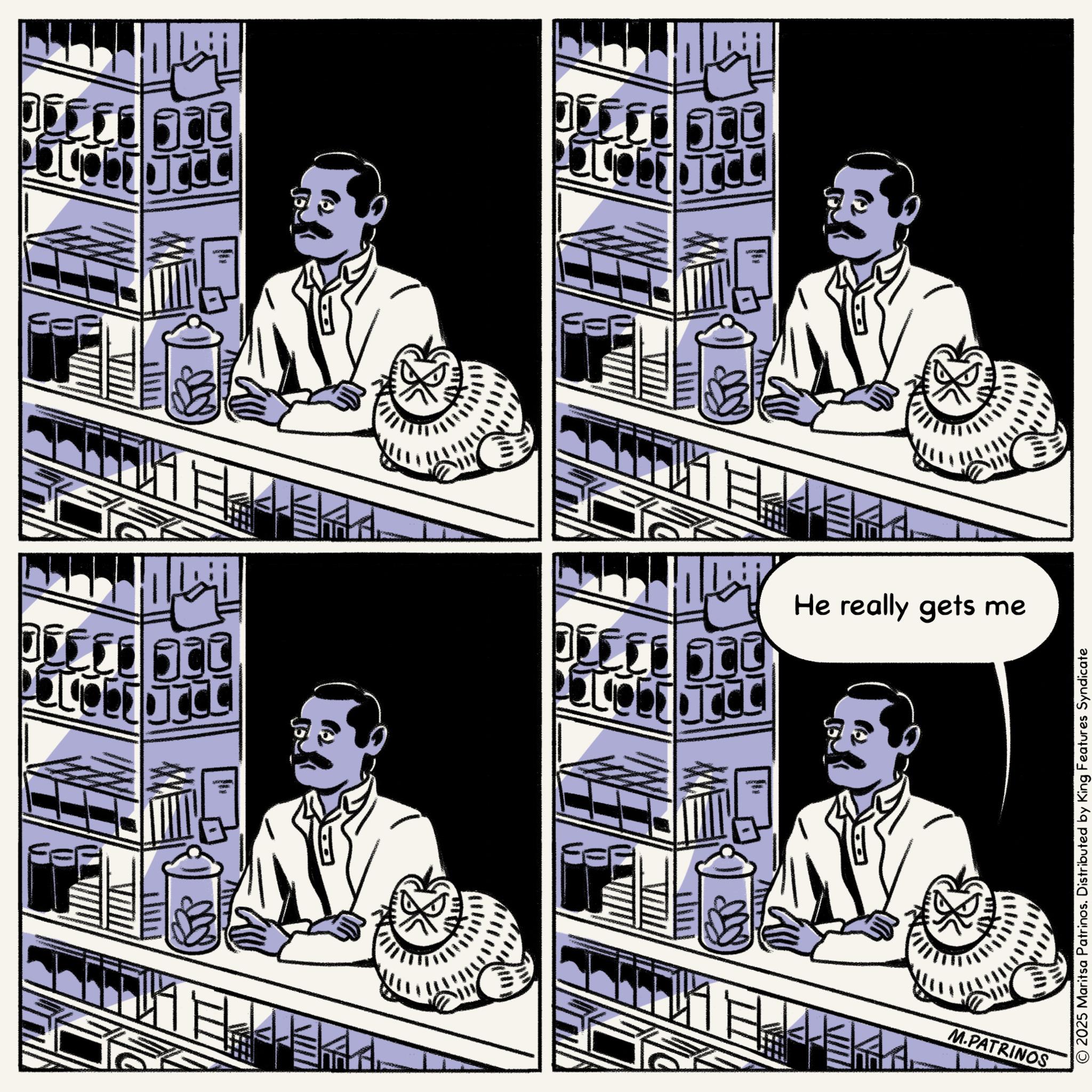 Moustache OCR: He really gets me M.PATRINOS © 2025 Maritsa Patrinos. Distributed by King Features Syndicate He really gets me M.PATRINOS © 2025 Maritsa Patrinos . Distributed by King Features Syndicate