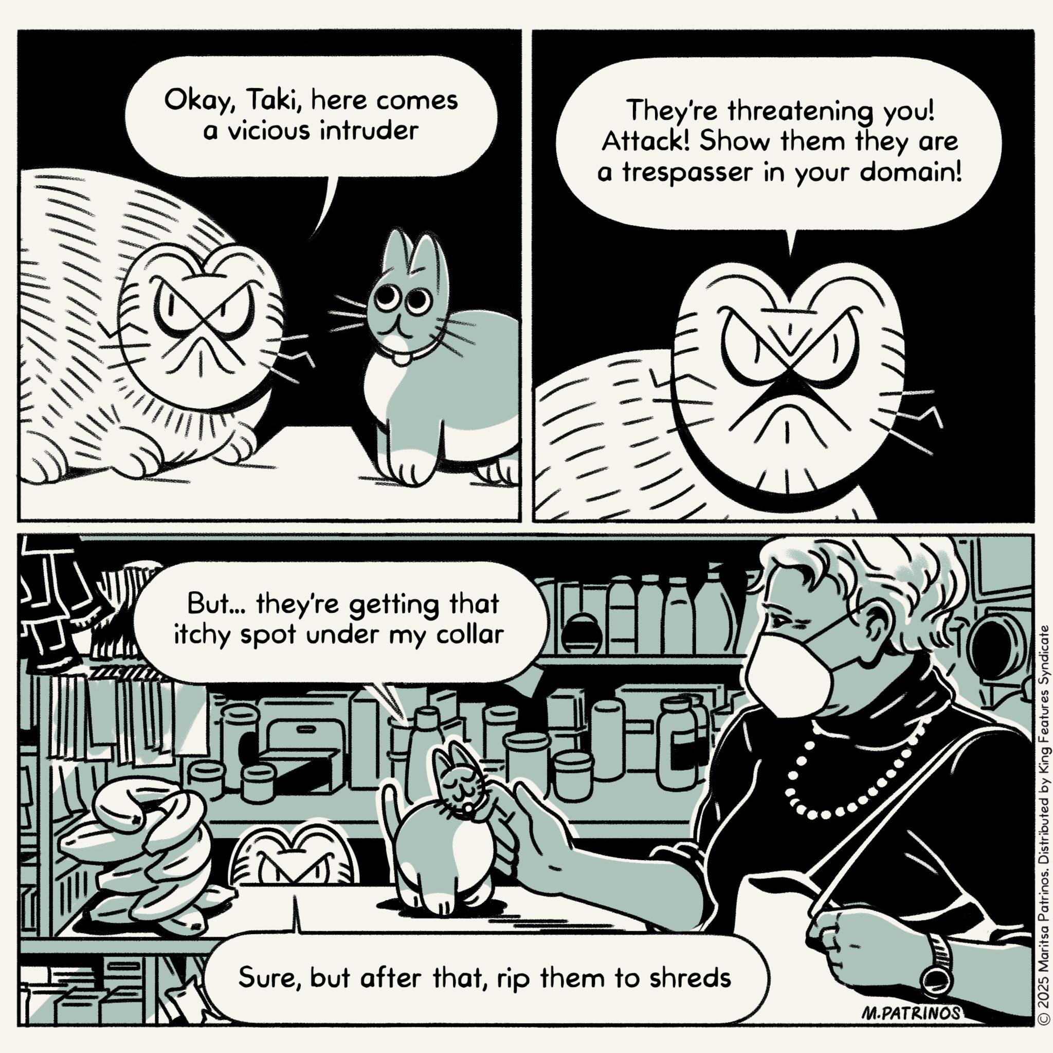 Animated cartoon OCR: Okayhere comes a vicious intruder They're threatening you! Attack! Show them they are a trespasser in your domain! But... they're getting that itchy spot under my collar Surerip them to shreds M.PATRINOS © 2025 Maritsa Patrinos. Distributed by King Features Syndicate Okayhere comes a vicious intruder They're threatening you ! Attack ! Show them they are a trespasser in your domain ! But ... they're getting that itchy spot under my collar Surebut after thatrip them to shreds M.PATRINOS © 2025 Maritsa Patrinos . Distributed by King Features Syndicate