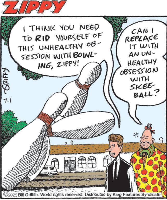 Balance OCR: ZIPPY = GRIFFY 7.1 I THINK YOU NEED TO RID YOURSELF OF THIS UNHEALTHY OB- SESSION WITH BOINL- INGZIPPY! CAN I REPLACE IT WITH AN UN- HEALTHY OBSESSION WITH SKEE- BALL? C2025 Bill Griffith. World rights reserved. Distributed by King Features Syndicate ZIPPY = GRIFFY 7.1 I THINK YOU NEED TO RID YOURSELF OF THIS UNHEALTHY OB- SESSION WITH BOINL- INGZIPPY ! CAN I REPLACE IT WITH AN UN- HEALTHY OBSESSION WITH SKEE- BALL ? C2025 Bill Griffith . World rights reserved . Distributed by King Features Syndicate