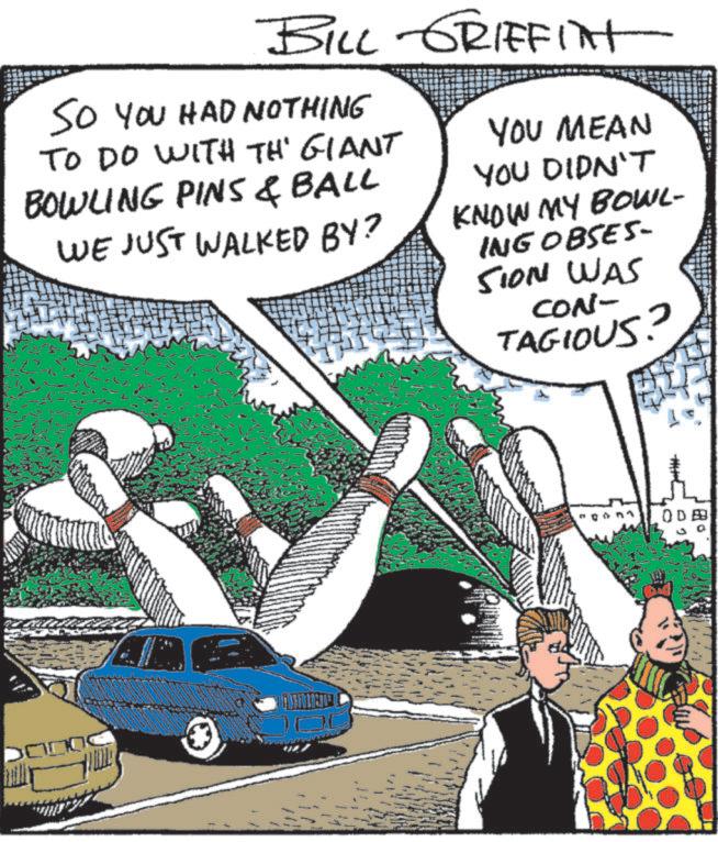 Fiction OCR: BILL GRIFFINT SO YOU HAD NOTHING TO DO WITH TH' GIANT BOWLING PINS & BALL WE JUST WALKED BY? YOU MEAN YOU DIDN'T KNOW MY BOWL- ING OBSES- SION WAS CON- TAGIOUS? ODB BILL GRIFFINT SO YOU HAD NOTHING TO DO WITH TH ' GIANT BOWLING PINS & BALL WE JUST WALKED BY ? YOU MEAN YOU DIDN'T KNOW MY BOWL- ING OBSES- SION WAS CON- TAGIOUS ? ODB