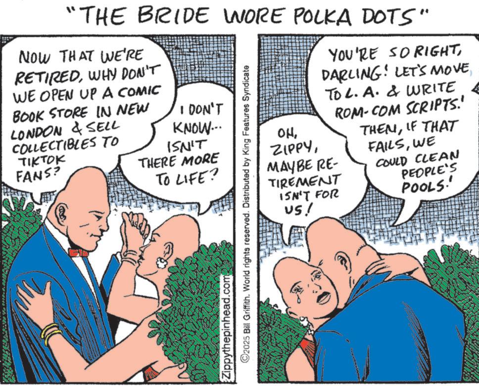 Animated cartoon OCR: "THE BRIDE WORE POLKA DOTS" NOW THAT WE'RE RETIREDWHY DON'T WE OPEN UP A COMIC BOOK STORE IN NEW LONDON & SELL COLLECTIBLES TO TIKTOK FANS? I DON'T KNOW... ISN'T THERE MORE TO LIFE? Zippythepinhead.com 2025 Bill Griffith. World rights reserved. Distributed by King Features Syndicate YOU'RE SORIGHTTo L. A. & WRITE ROM-COM SCRIPTS.' THEMIF THAT OHMAYBE RE- TIREMENT FAILSWE COULD CLEAN PEOPLE'S POOLS.' ISN'T FOR US! " THE BRIDE WORE POLKA DOTS " NOW THAT WE'RE RETIREDWHY DON'T WE OPEN UP A COMIC BOOK STORE IN NEW LONDON & SELL COLLECTIBLES TO TIKTOK FANS ? I DON'T KNOW ... ISN'T THERE MORE TO LIFE ? Zippythepinhead.com 2025 Bill Griffith . World rights reserved . Distributed by King Features Syndicate YOU'RE SORIGHTDARLING ! LET'S MOVETo L. A. & WRITE ROM - COM SCRIPTS . ' THEMIF THAT OHMAYBE RE- TIREMENT FAILSWE COULD CLEAN PEOPLE'S POOLS . ' ISN'T FOR US !