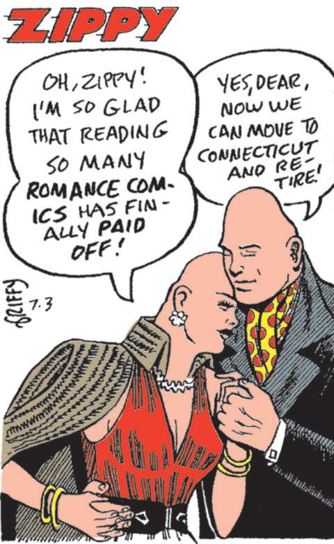 Comics OCR: ZIPPY OHZIPPY! I'M SO GLAD THAT READING SO MANY ROMANCE COM- ICS HAS FIN- ALLY PAID OFF! 7.3 YESNOW WE CAN MOVE TO CONNECTICUT AND RE- TIRE' GRIFFY D ZIPPY OHZIPPY ! I'M SO GLAD THAT READING SO MANY ROMANCE COM- ICS HAS FIN- ALLY PAID OFF ! 7.3 YESNOW WE CAN MOVE TO CONNECTICUT AND RE- TIRE ' GRIFFY D