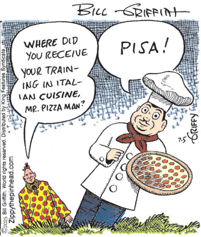 Junk food OCR: ©2025 Bill Griffith. World rights reserved. Distributed by King Features Syndicate. Zippythepinhead.com BILL GRIFFITT WHERE DID YOU RECEIVE YOUR TRAIN- ING IN ITAL- IAN CUISINEMR. PIZZA MAN? PISA! 0 ??? ?????? © 2025 Bill Griffith . World rights reserved . Distributed by King Features Syndicate . Zippythepinhead.com BILL GRIFFITT WHERE DID YOU RECEIVE YOUR TRAIN- ING IN ITAL- IAN CUISINEMR . PIZZA MAN ? PISA ! 0 ??? ??????