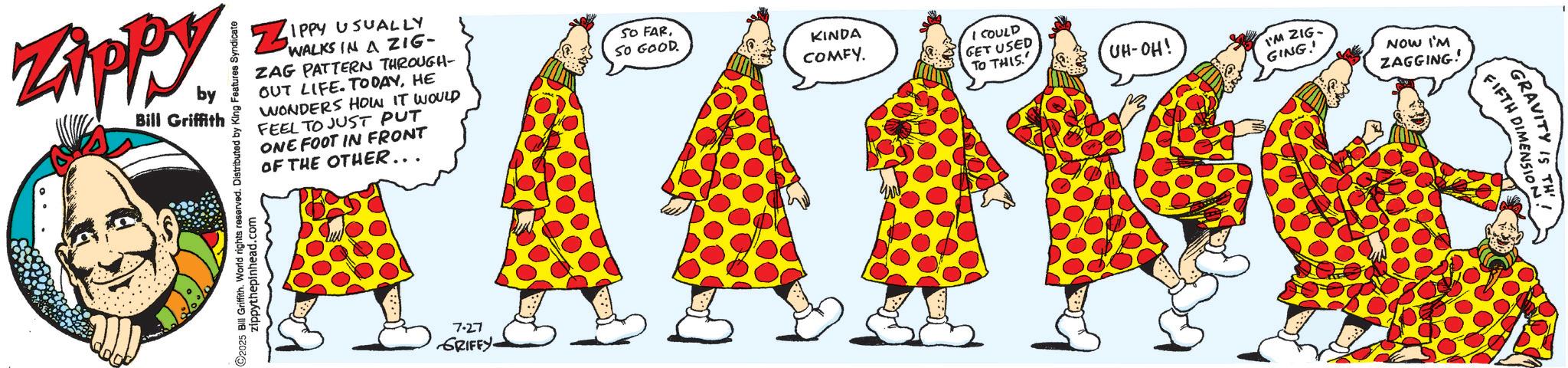 Fiction OCR: Zippy by Bill Griffith C2025 Bill Griffith. World rights reserved. Distributed by King Features Syndicate zippythepinhead.com ZIPPY USUALLY WALKS IN A ZIG- ZAG PATTERN THROUGH- OUT LIFE. TODAYHE WONDERS HOW IT WOULD FEEL TO JUST PUT ONE FOOT IN FRONT OF THE OTHER... 7.27 GRIFFY. SO FARSO GOOD. KINDA COMFY. I COULD GET USED TO THIS UH-OH! I'M ZIG- GING!! NOW I'M ZAGGING! GRAVITY IS TH FIFTH DIMENSION. Zippy by Bill Griffith C2025 Bill Griffith . World rights reserved . Distributed by King Features Syndicate zippythepinhead.com ZIPPY USUALLY WALKS IN A ZIG- ZAG PATTERN THROUGH- OUT LIFE . TODAYHE WONDERS HOW IT WOULD FEEL TO JUST PUT ONE FOOT IN FRONT OF THE OTHER ... 7.27 GRIFFY . SO FARSO GOOD . KINDA COMFY . I COULD GET USED TO THIS UH - OH ! I'M ZIG- GING !! NOW I'M ZAGGING ! GRAVITY IS TH FIFTH DIMENSION .