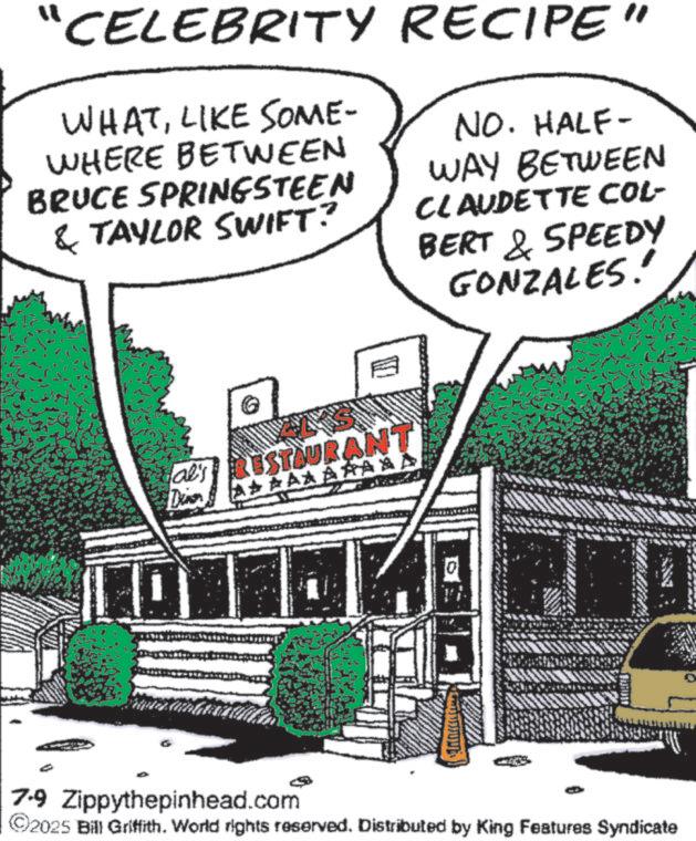 Fiction OCR: "CELEBRITY RECIPE" WHATLIKE SOME- WHERE BETWEEN BRUCE SPRINGSTEEN & TAYLOR SWIFT? NO. HALF- WAY BETWEEN CLAUDETTE COL- BERT & SPEEDY GONZALES!' al's RESTAURANT Dian A? Á ÁÅ ÁÅ 7-9 Zippythepinhead.com ©2025 Bill Griffith. World rights reserved. Distributed by King Features Syndicate " CELEBRITY RECIPE " WHATLIKE SOME- WHERE BETWEEN BRUCE SPRINGSTEEN & TAYLOR SWIFT ? NO . HALF- WAY BETWEEN CLAUDETTE COL- BERT & SPEEDY GONZALES ! ' al's RESTAURANT Dian A ? Á ÁÅ ÁÅ 7-9 Zippythepinhead.com © 2025 Bill Griffith . World rights reserved . Distributed by King Features Syndicate