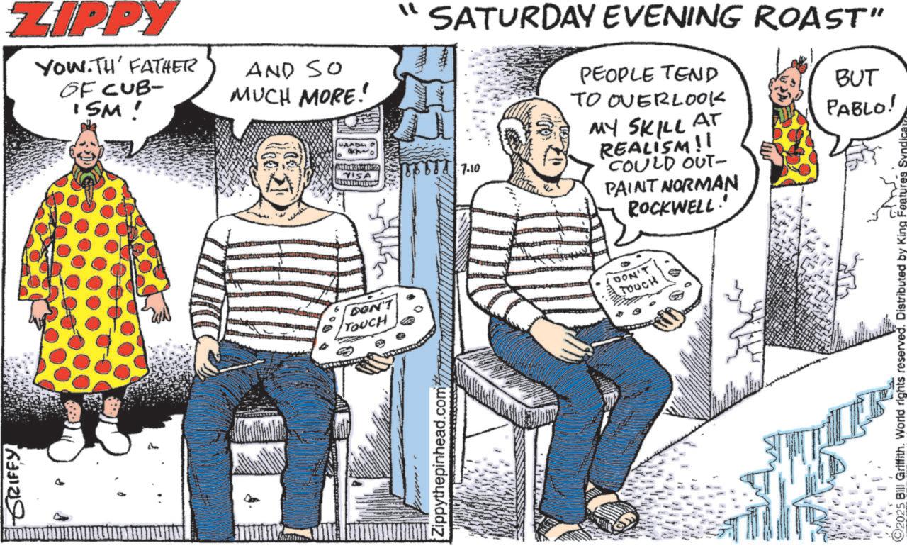 Publication OCR: GRIFFY ZIPPY You.TH' FATHER GF CUB- ISM! AND SO MUCH MORE! DON'T TOUCH Zippythepinhead. VISA "" SATURDAY EVENING ROAST" ? 7.10 PEOPLE TEND TO OVERLOOK MY SKILL AT REALISM!! COULD OUT- PAINT NORMAN ROCKWELL.' BUT PABLO! DON'T TOUCH 2025 Bill Griffith. World rights reserved. Distributed by King Features Syn GRIFFY ZIPPY You.TH ' FATHER GF CUB- ISM ! AND SO MUCH MORE ! DON'T TOUCH Zippythepinhead . VISA " " SATURDAY EVENING ROAST " ? 7.10 PEOPLE TEND TO OVERLOOK MY SKILL AT REALISM !! COULD OUT- PAINT NORMAN ROCKWELL . ' BUT PABLO ! DON'T TOUCH 2025 Bill Griffith . World rights reserved . Distributed by King Features Syn