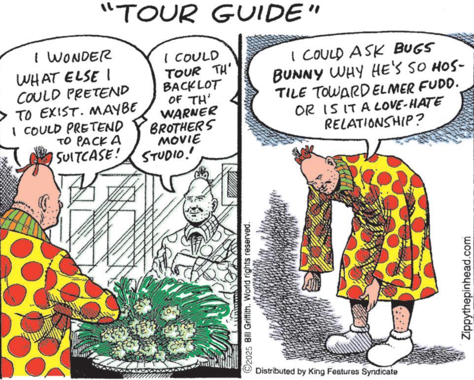 Comic book OCR: "TOUR GUIDE" I WONDER WHAT ELSE I COULD PRETEND > TO EXIST. MAYBE I COULD PRETEND TO PACK A SUITCASE! I COULD TOUR TH' BACKLOT OF TH' WARNER BROTHERS MOVIE STUDIO!" I COULD ASK BUGS BUNNY WHY HE'S SO HOS- TILE TOWARD ELMER FUDD. OR IS IT A CLOVE-HATE RELATIONSHIP? ©2025 Bill Griffith. World rights reserved. Distributed by King Features Syndicate Zippythepinhead.com " TOUR GUIDE " I WONDER WHAT ELSE I COULD PRETEND > TO EXIST . MAYBE I COULD PRETEND TO PACK A SUITCASE ! I COULD TOUR TH ' BACKLOT OF TH ' WARNER BROTHERS MOVIE STUDIO ! " I COULD ASK BUGS BUNNY WHY HE'S SO HOS- TILE TOWARD ELMER FUDD . OR IS IT A CLOVE - HATE RELATIONSHIP ? © 2025 Bill Griffith . World rights reserved . Distributed by King Features Syndicate Zippythepinhead.com