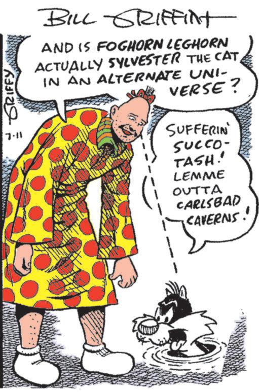 Comic book OCR: GRIFFY 7.11 BILL GRIFFINT AND IS FOGHORN LEGHORN ACTUALLY SYLVESTER THE CAT IN AN ALTERNATE UNI- VERSE? SUFFERIN SUCCO- TASH!! LEMME OUTTA CARLSBAD ¡CAVERNS! GRIFFY 7.11 BILL GRIFFINT AND IS FOGHORN LEGHORN ACTUALLY SYLVESTER THE CAT IN AN ALTERNATE UNI- VERSE ? SUFFERIN SUCCO- TASH !! LEMME OUTTA CARLSBAD ¡ CAVERNS !
