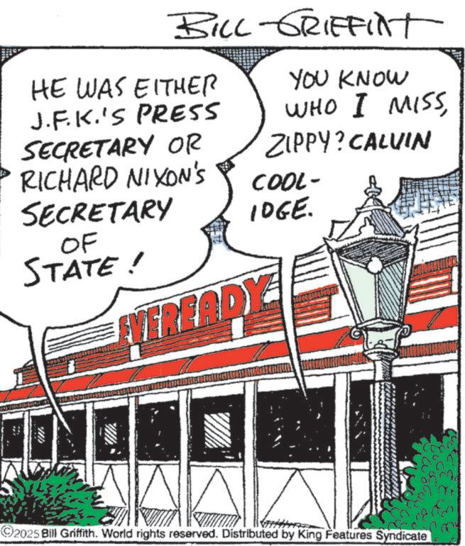 Fiction OCR: BILL-GRIFFINT HE WAS EITHER J.F.K.'S PRESS SECRETARY OR RICHARD NIXON'S SECRETARY OF STATE! YOU KNOW WHO I MISSZIPPY? CALVIN COOL- IDGE. VEREADY ©2025 Bill Griffith. World rights reserved. Distributed by King Features Syndicate BILL - GRIFFINT HE WAS EITHER J.F.K.'S PRESS SECRETARY OR RICHARD NIXON'S SECRETARY OF STATE ! YOU KNOW WHO I MISSZIPPY ? CALVIN COOL- IDGE . VEREADY © 2025 Bill Griffith . World rights reserved . Distributed by King Features Syndicate